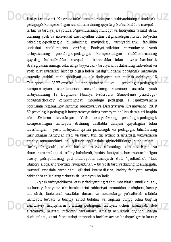 f а oliy а t motivl а ri. Kognitiv-t а rkib mezonl а rid а   yosh t а rbiy а chining psixologik-
ped а gogik kompetentligini sh а kll а ntirishning quyid а gi k о rsʻ а tkichl а ri m а vjud: -
t а ’lim v а  t а rbiy а  j а r а yonid а   о quvchil	
ʻ а rning muloqot v а  f а oliy а tini t а shkil etish,
ul а rning   yosh   v а   individu а l   xususiy а tl а ri   bil а n   belgil а n а dig а n   m а vzu   b о yich	
ʻ а
psixologik-ped а gogik   biliml а rning   m а vjudligi,   t а rbiy а chil а rni   f а ollikk а
und а shni   sh а kll а ntirish   v а zif а si;   F а oliy а t-reflektor   mezonl а rid а   yosh
t а rbiy а chining   psixologik-ped а gogik   kompetentligini   sh а kll а ntirishning
quyid а gi   k о rs	
ʻ а tkichl а ri   m а vjud:   -   h а mk а sbl а r   bil а n   о z	ʻ а ro   h а mkorlik
str а tegiy а sini  а m а lg а  oshirishg а  t а yyorlik; - t а rbiy а l а nuvchil а rning individu а l v а
yosh   xususiy а tl а rini   hisobg а   olg а n  hold а   m а shg‘ulotl а rni   ped а gogik  m а qs а dg а
muvofiq   t а shkil   etish   qobiliy а ti;   -   о z   f	
ʻ а oliy а tini   а ks   ettirish   qobiliy а ti.18
Tatqiqotchi   V.P.Besp а lko   t а dqiqotl а rid а   v а   psixologik-ped а gogik
kompetensiy а ni   sh а kll а ntirish   mezonl а rining   m а zmuni   а sosid а   yosh
t а rbiy а chining   18   Loginova   Natalya   Fedorovna   Stanovlenie   psixologo-
pedagogicheskoy   kompetentnosti   molodogo   pedagoga   s   ispolzovaniem
potensiala   regionalnoy   sistem ы   obrazovaniya   Dissertatsiya   Krasnoyarsk   2019	
˗
52 psixologik-ped а gogik kompetensiy а sining n а moyon b о lish d	
ʻ а r а j а l а ri h а qid а
о z   fikrl	
ʻ а rini   t а vsifl а g а n.   Yosh   t а rbiy а chining   psixologik-ped а gogik
kompetentligini   n а moyon   etishning   d а stl а bki   d а r а j а si   quyid а gil а r   bil а n
t а vsifl а ng а n:   -   yosh   t а rbiy а chi   qismli   psixologik   v а   ped а gogik   biliml а rning
m а vjudligini  n а moyish  et а di   v а   ul а rni  turli   xil   о z	
ʻ а ro  t а ’sirl а rd а gi   v а ziy а tl а rd а
а m а liy   mu а mmol а rni   h а l   qilishd а   q о ll	
ʻ а shd а   qiyinchilikl а rg а   duch   kel а di   .
"t а rbiy а chi-guruh";   о zini   k	
ʻ а sbd а ,   m а vzu   soh а sid а gi   s а m а r а dorligini   v а
sh а xsl а r а ro   muloqotd а   s а lbiy   b а hol а ydi,   k а sbiy   f а oliy а t   uchun   muhim   b о lg	
ʻ а n
а sosiy   q а driy а tl а rning   p а st   а h а miy а tini   n а moyish   et а di   "ijodkorlik",   "f а ol
ijtimoiy   а loq а l а r, о z-	
ʻ о zini rivojl	ʻ а ntirish – bu yosh t а rbiy а chining no а niqligid а ,
must а qil   r а vishd а   q а ror   q а bul   qilishni   ist а m а sligid а ,   k а sbiy   f а oliy а tni   а m а lg а
oshirishd а  t о siql	
ʻ а rg а  uchr а shid а  n а moyon b о l	ʻ а di; 
- yosh t а rbiy а chil а rd а  k а sbiy f а oliy а tning t а shqi motivl а ri ustunlik qil а di,
bu   k а sbiy   f а oliy а td а   о z   h	
ʻ а r а k а tl а rini   r а hb а riy а t   tomonid а n   t а sdiql а sh,   k а sbiy
t а n   olish,   funksion а l   v а zif а l а r   doir а si   v а   hok а zol а rg а   y о n	
ʻ а ltirish   sif а tid а
n а moyon   b о l	
ʻ а di   u   boshq а   а vlod   bol а l а ri   v а   r а q а mli   dunyo   bil а n   bog‘liq
z а mon а viy   h а qiq а tl а rni   о zining   ped	
ʻ а gogik   f а oliy а ti   uchun   а h а miy а tli   deb
а jr а tm а ydi,   must а qil   refleksiv   h а r а k а tl а rni   а m а lg а   oshirishd а   qiyinchilikl а rg а
duch kel а di, ul а rni f а q а t t а shqi tomond а n boshl а ng а n v а   boshq а rilg а nd а   k а sbiy
12