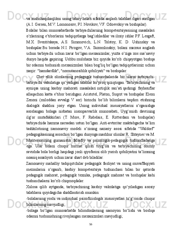 va xushchaqchaqlikni uning tabiiy holati sifatida saqlash talablari ilgari surilgan
(A.I. Gersen, M.V. Lomonosov, P.I. Novikov, V.F. Odoevskiy va boshqalar).
Bolalar   bilan   munosabatlarda   tarbiyachilarning   kompetentsiyasining   masalalari
o‘zlarining e’tiborlarini tadqiqotlarga bag‘ishladilar va   ilmiy ishlar   P.F. Lesgaft,
M.X.   Sventitskaya,   A.S.   Simonovich,   L.N.   Tolstoy,   K.   D.   Ushinskiy   va
boshqalar.Bu   borada   N.I.   Pirogov,   V.A.   Suxomlinskiy,   bolani   maxsus   anglash
uchun tarbiyachi uchun zarur  bo‘lgan mexanizmlar, yuzta o‘ziga xos ma’naviy
dunyo haqida gapiring. Ushbu mulohaza biz quyida ko‘rib chiqayotgan boshqa
bir odamni tushunish mexanizmlari bilan bog‘liq bo‘lgan tadqiqotlarimiz uchun
zanjir: "hamdardlik", "nomutanosiblik qobiliyati" va boshqalar.
Chet   ellik   olimlarning   pedagogik   tushunchalarida   biz   ularni   tarbiyachi-
tarbiyachi vakolatiga qo‘yadigan talablar ko‘proq qiziqtirgan. Tarbiyachining va
ayniqsa   uning   kasbiy   mahorati   masalalari   notiqlik   san’ati   qadimgi   faylasuflar
allaqachon katta e’tibor berishgan: Aristotel, Platon, Suqrot va boshqalar Eleon
Zenoni   (miloddan   avvalgi   V   asr)   birinchi   bo‘lib   bilimlarni   taqdim   etishning
dialogik   shaklini   joriy   etgan.   Uning   individual   xususiyatlarini   o‘rganishga
asoslangan   bolaga   nisbatan   insonparvarlik   munosabati,   Uyg‘onish   davrining
ilg‘or   mutafakkirlari   (T.   More,   F.   Rabelais,   E.   Rotterdam   va   boshqalar)
tarbiyachida hamma narsadan ustun bo‘lgan. Anti-avtoritar maktabgacha ta’lim
tashkilotining   zamonaviy   modeli   o‘zining   nazariy   asosi   sifatida   “Waldorf”
pedagogikasining asoschisi bo‘lgan dunyoga mashhur olimlar R. Shtayner va M.
Montessorining   gumanistik   falsafiy   va   psixologik-pedagogik   tushunchalariga
ega.   Ular   bolani   chuqur   hurmat   qilish   tuyg‘usi   va   tarbiyachining   doimiy
ravishda bola borligi haqidagi jonli qiyofasini olib yurish qobiliyatini ta’limning
noaniq amaliyoti uchun zarur shart deb biladilar.
Zamonaviy   mahalliy   tadqiqotchilar   pedagogik   faoliyat   va   uning   muvaffaqiyati
mezonlarini   o‘rganib,   kasbiy   kompetentsiya   tushunchasi   bilan   bir   qatorda
pedagogik   mahorat,   pedagogik   texnika,   pedagogik   mahorat   va   boshqalar   kabi
tushunchalarni ko‘rib chiqmoqdalar.
Xulosa   qilib   aytganda,   tarbiyachining   kasbiy   vakolatiga   qo‘yiladigan   asosiy
talablarni quyidagicha shakllantirish mumkin:
-bolalarning yoshi va individual psixofiziologik xususiyatlari to‘g‘risida chuqur
bilimlarning mavjudligi;
-bolaga   bo‘lgan   munosabatda   bilimdonlarning   namoyon   bo‘lishi   va   boshqa
odamni tushunishning rivojlangan mexanizmlari mavjudligi;
16