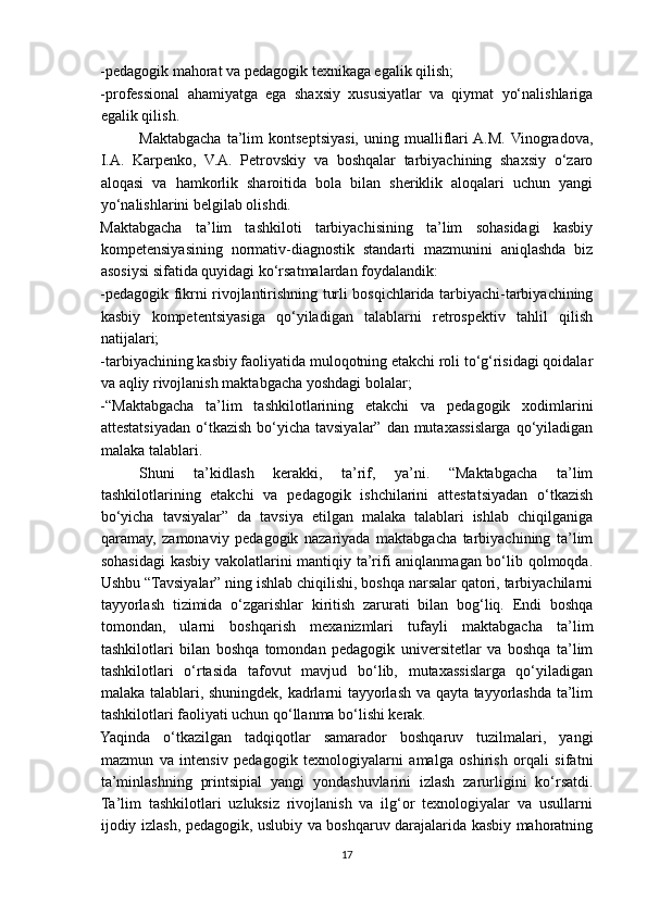 -pedagogik mahorat va pedagogik texnikaga egalik qilish;
-professional   ahamiyatga   ega   shaxsiy   xususiyatlar   va   qiymat   yo‘nalishlariga
egalik qilish.
Maktabgacha   ta’lim   kontseptsiyasi,   uning   mualliflari  A.M.  Vinogradova,
I.A.   Karpenko,   V.A.   Petrovskiy   va   boshqalar   tarbiyachining   shaxsiy   o‘zaro
aloqasi   va   hamkorlik   sharoitida   bola   bilan   sheriklik   aloqalari   uchun   yangi
yo‘nalishlarini belgilab olishdi.
Maktabgacha   ta’lim   tashkiloti   tarbiyachisining   ta’lim   sohasidagi   kasbiy
kompetensiyasining   normativ-diagnostik   standarti   mazmunini   aniqlashda   biz
asosiysi sifatida quyidagi ko‘rsatmalardan foydalandik:
-pedagogik fikrni rivojlantirishning turli bosqichlarida tarbiyachi-tarbiyachining
kasbiy   kompetentsiyasiga   qo‘yiladigan   talablarni   retrospektiv   tahlil   qilish
natijalari;
-tarbiyachining kasbiy faoliyatida muloqotning etakchi roli to‘g‘risidagi qoidalar
va   aqliy rivojlanish   maktabgacha yoshdagi bolalar;
-“Maktabgacha   ta’lim   tashkilotlarining   etakchi   va   pedagogik   xodimlarini
attestatsiyadan o‘tkazish bo‘yicha tavsiyalar” dan mutaxassislarga  qo‘yiladigan
malaka talablari.
Shuni   ta’kidlash   kerakki,   ta’rif,   ya’ni.   “Maktabgacha   ta’lim
tashkilotlarining   etakchi   va   pedagogik   ishchilarini   attestatsiyadan   o‘tkazish
bo‘yicha   tavsiyalar”   da   tavsiya   etilgan   malaka   talablari   ishlab   chiqilganiga
qaramay,   zamonaviy   pedagogik   nazariyada   maktabgacha   tarbiyachining   ta’lim
sohasidagi kasbiy vakolatlarini mantiqiy ta’rifi aniqlanmagan bo‘lib qolmoqda.
Ushbu “Tavsiyalar” ning ishlab chiqilishi, boshqa narsalar qatori, tarbiyachilarni
tayyorlash   tizimida   o‘zgarishlar   kiritish   zarurati   bilan   bog‘liq.   Endi   boshqa
tomondan,   ularni   boshqarish   mexanizmlari   tufayli   maktabgacha   ta’lim
tashkilotlari   bilan   boshqa   tomondan   pedagogik   universitetlar   va   boshqa   ta’lim
tashkilotlari   o‘rtasida   tafovut   mavjud   bo‘lib,   mutaxassislarga   qo‘yiladigan
malaka talablari, shuningdek, kadrlarni tayyorlash va qayta tayyorlashda ta’lim
tashkilotlari faoliyati uchun qo‘llanma bo‘lishi kerak.
Yaqinda   o‘tkazilgan   tadqiqotlar   samarador   boshqaruv   tuzilmalari,   yangi
mazmun   va   intensiv   pedagogik   texnologiyalarni   amalga   oshirish   orqali   sifatni
ta’minlashning   printsipial   yangi   yondashuvlarini   izlash   zarurligini   ko‘rsatdi.
Ta’lim   tashkilotlari   uzluksiz   rivojlanish   va   ilg‘or   texnologiyalar   va   usullarni
ijodiy izlash, pedagogik, uslubiy va boshqaruv darajalarida kasbiy mahoratning
17