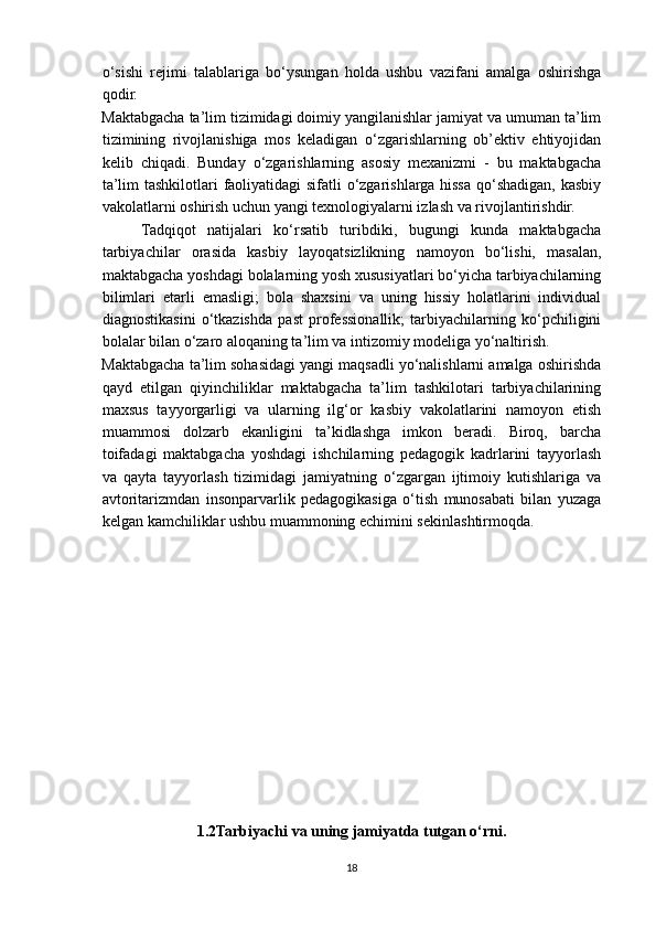 o‘sishi   rejimi   talablariga   bo‘ysungan   holda   ushbu   vazifani   amalga   oshirishga
qodir.
Maktabgacha ta’lim tizimidagi doimiy yangilanishlar jamiyat va umuman ta’lim
tizimining   rivojlanishiga   mos   keladigan   o‘zgarishlarning   ob’ektiv   ehtiyojidan
kelib   chiqadi.   Bunday   o‘zgarishlarning   asosiy   mexanizmi   -   bu   maktabgacha
ta’lim  tashkilotlari  faoliyatidagi sifatli o‘zgarishlarga hissa qo‘shadigan, kasbiy
vakolatlarni oshirish uchun yangi texnologiyalarni izlash va rivojlantirishdir.
Tadqiqot   natijalari   ko‘rsatib   turibdiki,   bugungi   kunda   maktabgacha
tarbiyachilar   orasida   kasbiy   layoqatsizlikning   namoyon   bo‘lishi,   masalan,
maktabgacha yoshdagi bolalarning yosh xususiyatlari bo‘yicha tarbiyachilarning
bilimlari   etarli   emasligi;   bola   shaxsini   va   uning   hissiy   holatlarini   individual
diagnostikasini   o‘tkazishda   past   professionallik;   tarbiyachilarning   ko‘pchiligini
bolalar bilan o‘zaro aloqaning ta’lim va intizomiy modeliga yo‘naltirish.
Maktabgacha ta’lim sohasidagi yangi maqsadli yo‘nalishlarni amalga oshirishda
qayd   etilgan   qiyinchiliklar   maktabgacha   ta’lim   tashkilotari   tarbiyachilarining
maxsus   tayyorgarligi   va   ularning   ilg‘or   kasbiy   vakolatlarini   namoyon   etish
muammosi   dolzarb   ekanligini   ta’kidlashga   imkon   beradi.   Biroq,   barcha
toifadagi   maktabgacha   yoshdagi   ishchilarning   pedagogik   kadrlarini   tayyorlash
va   qayta   tayyorlash   tizimidagi   jamiyatning   o‘zgargan   ijtimoiy   kutishlariga   va
avtoritarizmdan   insonparvarlik   pedagogikasiga   o‘tish   munosabati   bilan   yuzaga
kelgan kamchiliklar ushbu muammoning echimini sekinlashtirmoqda. 
1.2Tarbiyachi va uning jamiyatda tutgan o‘rni.
18