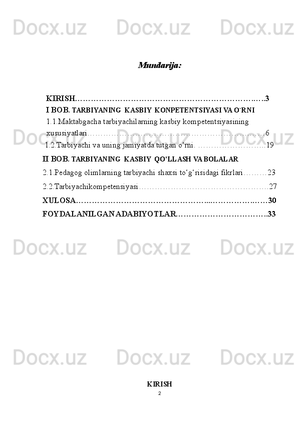 Mundarija:
KIRISH………………………………………………………….…..3
I BOB.  TARBIYANING  KASBIY  KONPETENTSIYASI VA O`RNI
1.1.Maktabgacha tarbiyachilarning kasbiy kompetentsiyasining 
xususiyatlari…………………………………………………….……6
 1.2.Tarbiyachi va uning jamiyatda tutgan o‘rni. ……………………..19
II BOB.  TARBIYANING  KASBIY  QO’LLASH VA BOLALAR
2.1.Pedagog olimlarning tarbiyachi shaxsi to‘g‘risidagi fikrlari………23
2.2.Tarbiyachikompetensiyasi………………………………………….27
XULOSA…………………………………………...…………….……30
FOYDALANILGAN ADABIYOTLAR……………………………..33
 
KIRISH
2