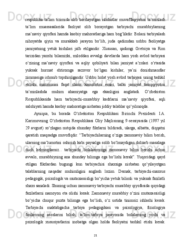 respublika   ta’lim   tizimida   olib   borilayotgan   islohotlar   muvaffaqiyatini   ta’minlash
ta’lim   muassasalarida   faoliyat   olib   borayotgan   tarbiyachi   murabbiylarning
ma’naviy qiyofasi hamda kasbiy mahoratlariga ham bog‘likdir. Bolani tarbiyalash
nihoyatda   qiyin   va   murakkab   jarayon   bo‘lib,   juda   qadimdan   ushbu   faoliyatga
jamiyatning   yetuk   kishilari   jalb   etilgandir.   Xususan,   qadimgi   Gretsiya   va   Rim
tarixidan   yaxshi   bilamizki,   miloddan   avvalgi   davrlarda   ham   yosh   avlod   tarbiyasi
o‘zining   ma’naviy   qiyofasi   va   aqliy   qobiliyati   bilan   jamiyat   a’zolari   o‘rtasida
yuksak   hurmat   ehtiromga   sazovor   bo‘lgan   kishilar,   ya’ni   donishmandlar
zimmasiga ishonib topshirilgandir. Ushbu holat yosh avlod tarbiyasi uning tashkil
etilishi   mazmunini   faqat   shaxs   kamolotini   emas,   balki   jamiyat   taraqqiyotini
ta’minlashda   muhim   ahamiyatga   ega   ekanligini   anglatadi.   O‘zbekiston
Respublikasida   ham   tarbiyachi-murabbiy   kadrlarni   ma’naviy   qiyofasi,   aqli
salohiyati hamda kasbiy mahoratiga nisbatan jiddiy talablar qo‘yilmoqda.  
Ayniqsa,   bu   borada   O‘zbekiston   Respublikasi   Birinchi   Prezidenti   I.A.
Karimovning   O‘zbekiston   Respublikasi   Oliy   Majlisining   9-sessiyasida   (1997   yil
29   avgust)   so‘zlagan   nutqida   shunday   fikrlarni   bildiradi,   ularga,   albatta,   diqqatni
qaratish maqsadga muvofiqdir. “Tarbiyachilarning o‘ziga zamonaviy bilim berish,
ularning ma’lumotini oshirish kabi paysalga solib bo‘lmaydigan dolzarb masalaga
duch   kelmoqdamiz...   tarbiyachi   bolalarimizga   zamonaviy   bilim   berishi   uchun
avvalo,   murabbiyning   ana   shunday   bilimga   ega   bo‘lishi   kerak”.  Yuqoridagi   qayd
etilgan   fikrlardan   bugungi   kun   tarbiyachisi   shaxsiga   nisbatan   qo‘yilayotgan
talablarning   naqadar   muhimligini   anglash   lozim.   Demak,   tarbiyachi-maxsus
pedagogik, psixologik va mutaxassisligi bo‘yicha yetuk bilimli va yuksak fazilatli
shaxs sanaladi. Shuning uchun zamonaviy tarbiyachi murabbiy qiyofasida quyidagi
fazilatlarni   namoyon   eta   olishi   kerak.   Zamonaviy   murabbiy   o‘zini   mutaxassisligi
bo‘yicha   chuqur   puxta   bilimga   ega   bo‘lish,   o‘z   ustida   tinimsiz   ishlashi   kerak.
Tarbiyachi   maktabgacha   tarbiya   pedagogikasi   va   psixologiya,   fiziologiya
fanlarining   asoslarini   bilish,   ta’lim-tarbiya   jarayonida   bolalarning   yoshi   va
psixologik   xususiyatlarini   inobatga   olgan   holda   faoliyatni   tashkil   etishi   kerak.
21