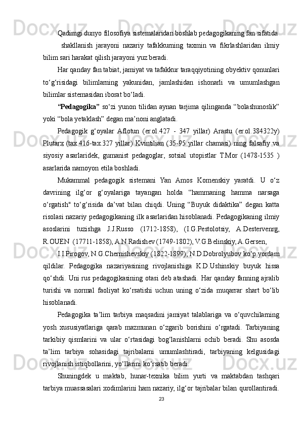 Qadimgi dunyo filosofiya sistemalaridan boshlab pedagogikaning fan sifatida 
shakllanish   jarayoni   nazariy   tafakkurning   taxmin   va   fikrlashlaridan   ilmiy
bilim sari harakat qilish jarayoni yuz beradi. 
Har qanday fan tabiat, jamiyat va tafakkur taraqqiyotining obyektiv qonunlari
to‘g‘risidagi   bilimlarning   yakunidan,   jamlashidan   ishonarli   va   umumlashgan
bilimlar sistemasidan iborat bo‘ladi. 
“Pedagogika”   so‘zi   yunon   tilidan   aynan   tarjima   qilinganda   “bolashunoslik”
yoki “bola yetaklash” degan ma’noni anglatadi. 
Pedagogik   g‘oyalar   Aflotun   (er.ol.427   -   347   yillar)   Arastu   (er.ol.384322y)
Plutarx   (tax.416-tax.327   yillar)   Kvintilian   (35-95   yillar   chamasi)   ning   falsafiy   va
siyosiy   asarlaridek,   gumanist   pedagoglar,   sotsial   utopistlar   T.Mor   (1478-1535   )
asarlarida namoyon etila boshladi. 
Mukammal   pedagogik   sistemani   Yan   Amos   Komenskiy   yaratdi.   U   o‘z
davrining   ilg‘or   g‘oyalariga   tayangan   holda   “hammaning   hamma   narsaga
o‘rgatish"   to‘g‘risida   da’vat   bilan   chiqdi.   Uning   “Buyuk   didaktika”   degan   katta
risolasi nazariy pedagogikaning ilk asarlaridan hisoblanadi. Pedagogikaning ilmiy
asoslarini   tuzishga   J.J.Russo   (1712-1858),   (I.G.Pestolotsiy,   A.Destervenrg,
R.OUEN  (17711-1858), A.N.Radishev (1749-1802), V.G.Belinskiy, A.Gersen, 
I.I.Pirogov, N.G.Chernishevskiy (1822-1899), N.D.Dobrolyubov ko‘p yordam
qildilar.   Pedagogika   nazariyasining   rivojlanishiga   K.D.Ushinskiy   buyuk   hissa
qo‘shdi.  Uni  rus  pedagogikasining  otasi  deb atashadi. Har  qanday fanning ajralib
turishi   va   normal   faoliyat   ko‘rsatishi   uchun   uning   o‘zida   muqarrar   shart   bo‘lib
hisoblanadi. 
Pedagogika   ta’lim   tarbiya   maqsadini   jamiyat   talablariga   va   o‘quvchilarning
yosh   xususiyatlariga   qarab   mazmunan   o‘zgarib   borishini   o‘rgatadi.   Tarbiyaning
tarkibiy   qismlarini   va   ular   o‘rtasidagi   bog‘lanishlarni   ochib   beradi.   Shu   asosda
ta’lim   tarbiya   sohasidagi   tajribalarni   umumlashtiradi,   tarbiyaning   kelgusidagi
rivojlanish istiqbollarini, yo‘llarini ko‘rsatib beradi. 
Shuningdek   u   maktab,   hunar-texnika   bilim   yurti   va   maktabdan   tashqari
tarbiya muassasalari xodimlarini ham nazariy, ilg‘or tajribalar bilan qurollantiradi.
23