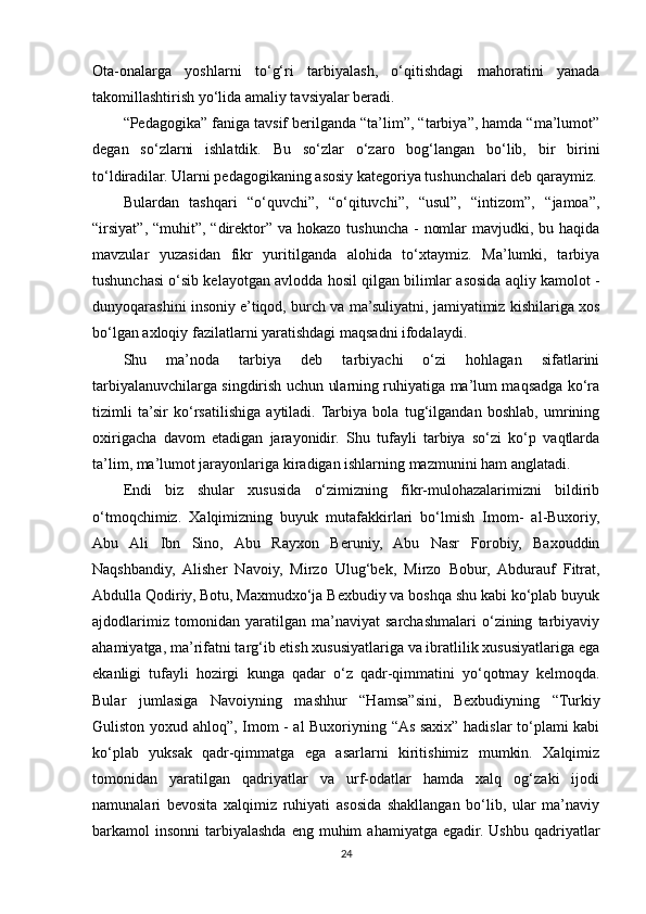 Ota-onalarga   yoshlarni   to‘g‘ri   tarbiyalash,   o‘qitishdagi   mahoratini   yanada
takomillashtirish yo‘lida amaliy tavsiyalar beradi. 
“Pedagogika” faniga tavsif berilganda “ta’lim”, “tarbiya”, hamda “ma’lumot”
degan   so‘zlarni   ishlatdik.   Bu   so‘zlar   o‘zaro   bog‘langan   bo‘lib,   bir   birini
to‘ldiradilar. Ularni pedagogikaning asosiy kategoriya tushunchalari deb qaraymiz.
Bulardan   tashqari   “o‘quvchi”,   “o‘qituvchi”,   “usul”,   “intizom”,   “jamoa”,
“irsiyat”, “muhit”, “direktor” va hokazo tushuncha  -  nomlar  mavjudki, bu haqida
mavzular   yuzasidan   fikr   yuritilganda   alohida   to‘xtaymiz.   Ma’lumki,   tarbiya
tushunchasi o‘sib kelayotgan avlodda hosil qilgan bilimlar asosida aqliy kamolot -
dunyoqarashini insoniy e’tiqod, burch va ma’suliyatni, jamiyatimiz kishilariga xos
bo‘lgan axloqiy fazilatlarni yaratishdagi maqsadni ifodalaydi. 
Shu   ma’noda   tarbiya   deb   tarbiyachi   o‘zi   hohlagan   sifatlarini
tarbiyalanuvchilarga singdirish uchun ularning ruhiyatiga ma’lum maqsadga ko‘ra
tizimli   ta’sir   ko‘rsatilishiga   aytiladi.  Tarbiya   bola   tug‘ilgandan   boshlab,   umrining
oxirigacha   davom   etadigan   jarayonidir.   Shu   tufayli   tarbiya   so‘zi   ko‘p   vaqtlarda
ta’lim, ma’lumot jarayonlariga kiradigan ishlarning mazmunini ham anglatadi. 
Endi   biz   shular   xususida   o‘zimizning   fikr-mulohazalarimizni   bildirib
o‘tmoqchimiz.   Xalqimizning   buyuk   mutafakkirlari   bo‘lmish   Imom-   al-Buxoriy,
Abu   Ali   Ibn   Sino,   Abu   Rayxon   Beruniy,   Abu   Nasr   Forobiy,   Baxouddin
Naqshbandiy,   Alisher   Navoiy,   Mirzo   Ulug‘bek,   Mirzo   Bobur,   Abdurauf   Fitrat,
Abdulla Qodiriy, Botu, Maxmudxo‘ja Bexbudiy va boshqa shu kabi ko‘plab buyuk
ajdodlarimiz   tomonidan   yaratilgan   ma’naviyat   sarchashmalari   o‘zining   tarbiyaviy
ahamiyatga, ma’rifatni targ‘ib etish xususiyatlariga va ibratlilik xususiyatlariga ega
ekanligi   tufayli   hozirgi   kunga   qadar   o‘z   qadr-qimmatini   yo‘qotmay   kelmoqda.
Bular   jumlasiga   Navoiyning   mashhur   “Hamsa”sini,   Bexbudiyning   “Turkiy
Guliston yoxud ahloq”, Imom - al Buxoriyning “As saxix” hadislar to‘plami kabi
ko‘plab   yuksak   qadr-qimmatga   ega   asarlarni   kiritishimiz   mumkin.   Xalqimiz
tomonidan   yaratilgan   qadriyatlar   va   urf-odatlar   hamda   xalq   og‘zaki   ijodi
namunalari   bevosita   xalqimiz   ruhiyati   asosida   shakllangan   bo‘lib,   ular   ma’naviy
barkamol  insonni   tarbiyalashda  eng  muhim   ahamiyatga  egadir. Ushbu  qadriyatlar
24