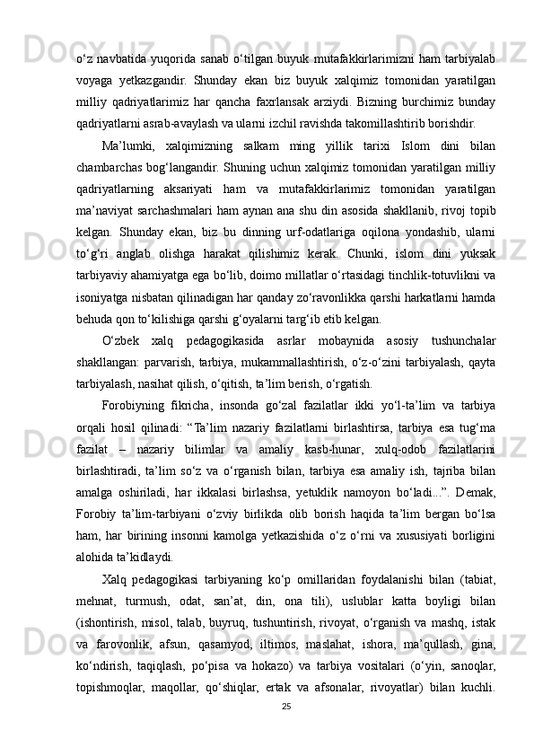 o‘z   navbatida   yuqorida   sanab   o‘tilgan   buyuk   mutafakkirlarimizni   ham   tarbiyalab
voyaga   yetkazgandir.   Shunday   ekan   biz   buyuk   xalqimiz   tomonidan   yaratilgan
milliy   qadriyatlarimiz   har   qancha   faxrlansak   arziydi.   Bizning   burchimiz   bunday
qadriyatlarni asrab-avaylash va ularni izchil ravishda takomillashtirib borishdir. 
Ma’lumki,   xalqimizning   salkam   ming   yillik   tarixi   Islom   dini   bilan
chambarchas bog‘langandir. Shuning uchun xalqimiz tomonidan yaratilgan milliy
qadriyatlarning   aksariyati   ham   va   mutafakkirlarimiz   tomonidan   yaratilgan
ma’naviyat  sarchashmalari  ham  aynan  ana shu  din asosida  shakllanib, rivoj  topib
kelgan.   Shunday   ekan,   biz   bu   dinning   urf-odatlariga   oqilona   yondashib,   ularni
to‘g‘ri   anglab   olishga   harakat   qilishimiz   kerak.   Chunki,   islom   dini   yuksak
tarbiyaviy ahamiyatga ega bo‘lib, doimo millatlar o‘rtasidagi tinchlik-totuvlikni va
isoniyatga nisbatan qilinadigan har qanday zo‘ravonlikka qarshi harkatlarni hamda
behuda qon to‘kilishiga qarshi g‘oyalarni targ‘ib etib kelgan. 
O‘zbek   xalq   pedagogikasida   asrlar   mobaynida   asosiy   tushunchalar
shakllangan:   parvarish,   tarbiya,   mukammallashtirish,   o‘z-o‘zini   tarbiyalash,   qayta
tarbiyalash, nasihat qilish, o‘qitish, ta’lim berish, o‘rgatish. 
Forobiyning   fikricha,   insonda   go‘zal   fazilatlar   ikki   yo‘l-ta’lim   va   tarbiya
orqali   hosil   qilinadi:   “Ta’lim   nazariy   fazilatlarni   birlashtirsa,   tarbiya   esa   tug‘ma
fazilat   –   nazariy   bilimlar   va   amaliy   kasb-hunar,   xulq-odob   fazilatlarini
birlashtiradi,   ta’lim   so‘z   va   o‘rganish   bilan,   tarbiya   esa   amaliy   ish,   tajriba   bilan
amalga   oshiriladi,   har   ikkalasi   birlashsa,   yetuklik   namoyon   bo‘ladi...”.   Demak,
Forobiy   ta’lim-tarbiyani   o‘zviy   birlikda   olib   borish   haqida   ta’lim   bergan   bo‘lsa
ham,   har   birining   insonni   kamolga   yetkazishida   o‘z   o‘rni   va   xususiyati   borligini
alohida ta’kidlaydi. 
Xalq   pedagogikasi   tarbiyaning   ko‘p   omillaridan   foydalanishi   bilan   (tabiat,
mehnat,   turmush,   odat,   san’at,   din,   ona   tili),   uslublar   katta   boyligi   bilan
(ishontirish,   misol,   talab,   buyruq,   tushuntirish,   rivoyat,   o‘rganish   va   mashq,   istak
va   farovonlik,   afsun,   qasamyod,   iltimos,   maslahat,   ishora,   ma’qullash,   gina,
ko‘ndirish,   taqiqlash,   po‘pisa   va   hokazo)   va   tarbiya   vositalari   (o‘yin,   sanoqlar,
topishmoqlar,   maqollar,   qo‘shiqlar,   ertak   va   afsonalar,   rivoyatlar)   bilan   kuchli.
25