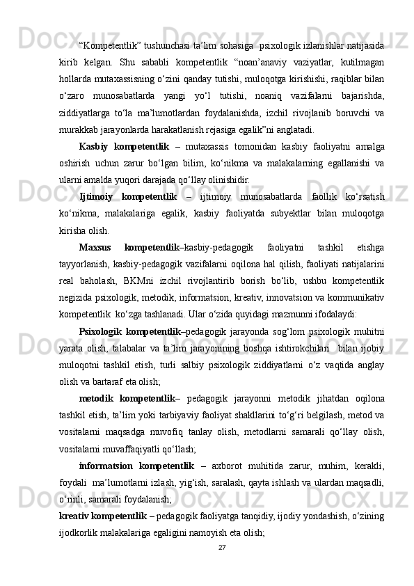 “Kompetentlik” tushunchasi ta’lim sohasiga   psixologik izlanishlar natijasida
kirib   kelgan.   Shu   sababli   kompetentlik   “noan’anaviy   vaziyatlar,   kutilmagan
hollarda mutaxassisning o‘zini qanday tutishi, muloqotga kirishishi, raqiblar bilan
o‘zaro   munosabatlarda   yangi   yo‘l   tutishi,   noaniq   vazifalarni   bajarishda,
ziddiyatlarga   to‘la   ma’lumotlardan   foydalanishda,   izchil   rivojlanib   boruvchi   va
murakkab jarayonlarda harakatlanish rejasiga egalik”ni anglatadi.  
Kasbiy   kompetentlik   –   mutaxassis   tomonidan   kasbiy   faoliyatni   amalga
oshirish   uchun   zarur   bo‘lgan   bilim,   ko‘nikma   va   malakalarning   egallanishi   va
ularni amalda yuqori darajada qo‘llay olinishidir.  
Ijtimoiy   kompetentlik   –   ijtimoiy   munosabatlarda   faollik   ko‘rsatish
ko‘nikma,   malakalariga   egalik,   kasbiy   faoliyatda   subyektlar   bilan   muloqotga
kirisha olish.   
Maxsus   kompetentlik –kasbiy-pedagogik   faoliyatni   tashkil   etishga
tayyorlanish,  kasbiy-pedagogik vazifalarni  oqilona  hal   qilish,  faoliyati  natijalarini
real   baholash,   BKMni   izchil   rivojlantirib   borish   bo‘lib,   ushbu   kompetentlik
negizida psixologik, metodik, informatsion, kreativ, innovatsion va kommunikativ
kompetentlik  ko‘zga tashlanadi. Ular o‘zida quyidagi mazmunni ifodalaydi:  
Psixologik   kompetentlik –pedagogik   jarayonda   sog‘lom   psixologik   muhitni
yarata   olish,   talabalar   va   ta’lim   jarayonining   boshqa   ishtirokchilari     bilan   ijobiy
muloqotni   tashkil   etish,   turli   salbiy   psixologik   ziddiyatlarni   o‘z   vaqtida   anglay
olish va bartaraf eta olish;   
metodik   kompetentlik –   pedagogik   jarayonni   metodik   jihatdan   oqilona
tashkil etish, ta’lim yoki tarbiyaviy faoliyat shakllarini to‘g‘ri belgilash, metod va
vositalarni   maqsadga   muvofiq   tanlay   olish,   metodlarni   samarali   qo‘llay   olish,
vositalarni muvaffaqiyatli qo‘llash; 
informatsion   kompetentlik   –   axborot   muhitida   zarur,   muhim,   kerakli,
foydali  ma’lumotlarni izlash, yig‘ish, saralash, qayta ishlash va ulardan maqsadli,
o‘rinli, samarali foydalanish;  
kreativ kompetentlik  – pedagogik faoliyatga tanqidiy, ijodiy yondashish, o‘zining
ijodkorlik malakalariga egaligini namoyish eta olish;  
27 