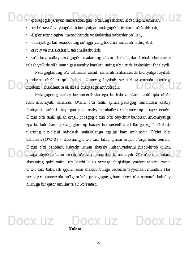• -pedagogik jarayon samaradorligini, o‘zining ishchanlik faolligini oshirish;  
• -izchil ravishda yangilanib borayotgan pedagogik bilimlarni o‘zlashtirish;  
• -ilg‘or texnologiya, metod hamda vositalardan xabardor bo‘lish;    
• -faoliyatiga fan-texnikaning so‘nggi yangiliklarini samarali tatbiq etish;  
• kasbiy va malakalarini takomillashtirish;  
• ko‘nikma   salbiy   pedagogik   nizolarning   oldini   olish,   bartaraf   etish   choralarini
izlash yo‘lida olib boradigan amaliy harakati uning o‘z ustida ishlashini ifodalaydi.
Pedagoglarning o‘z ustilarida izchil, samarali ishlashlarida faoliyatga loyihali
yondasha   olishlari   qo‘l   keladi.   Ularning   loyihali   yondashuv   asosida   quyidagi
modelni   shakllantira olishlari  maqsadga muvofiqdir. 
Pedagogning   kasbiy   kompetentlikka   ega   bo‘lishida   o‘zini   tahlil   qila   olishi
ham   ahamiyatli   sanaladi.   O‘zini   o‘zi   tahlil   qilish   pedagog   tomonidan   kasbiy
faoliyatda   tashkil   etayotgan   o‘z   amaliy   harakatlari   mohiyatining   o‘rganilishidir.
O‘zini o‘zi tahlil qilish orqali pedagog o‘zini o‘zi obyektiv baholash imkoniyatiga
ega   bo‘ladi.   Zero,   pedagoglarning   kasbiy   kompetentlik   sifatlariga   ega   bo‘lishida
ularning   o‘z-o‘zini   baholash   malakalariga   egaligi   ham   muhimdir.   O‘zini   o‘zi
baholash   (O‘O‘B)   –   shaxsning   o‘z-o‘zini   tahlil   qilishi   orqali   o‘ziga   baho   berishi.
O‘zini   o‘zi   baholash   subyekt   uchun   shaxsiy   imkoniyatlarini   hisob-kitob   qilish,
o‘ziga   obyektiv   baho   berish,   o‘zidan   qoniqishni   ta’minlaydi.   O‘z-o‘zini   baholash
shaxsning   qobiliyatini   o‘z   kuchi   bilan   yuzaga   chiqishiga   yordamlashishi   zarur.
O‘z-o‘zini   baholash   qiyin,   lekin   shaxsni   bunga   bevosita   tayyorlash   mumkin.   Har
qanday mutaxassisda bo‘lgani kabi pedagogning ham o‘zini o‘zi samarali baholay
olishiga bir qator omillar ta’sir ko‘rsatadi. 
                                        Xulosa
29