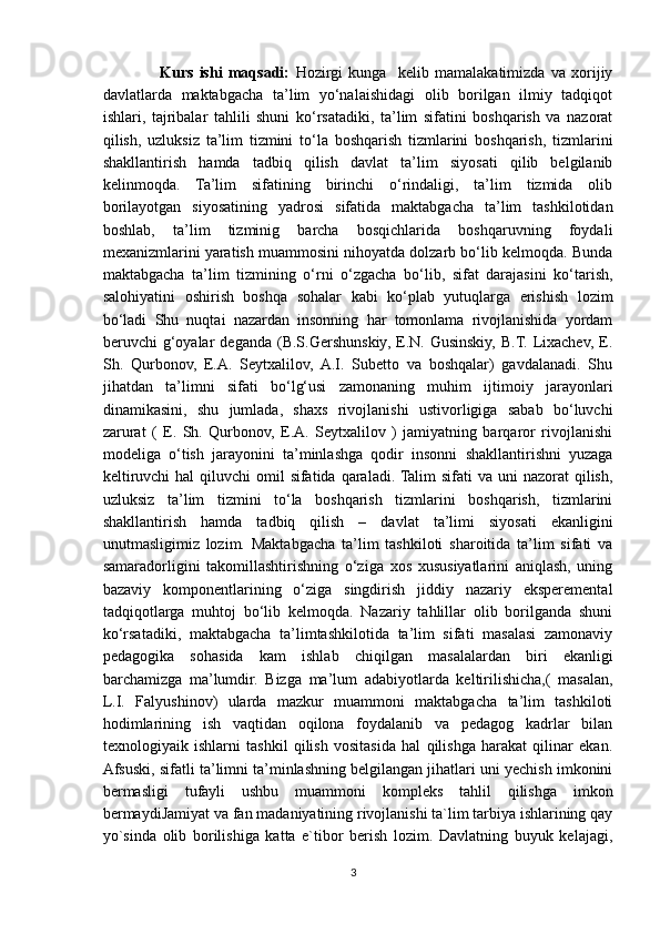                     Kurs   ishi   maqsadi:   Hozirgi   kunga     kelib   mamalakatimizda   va   xorijiy
davlatlarda   maktabgacha   ta’lim   yo‘nalaishidagi   olib   borilgan   ilmiy   tadqiqot
ishlari,   tajribalar   tahlili   shuni   ko‘rsatadiki,   ta’lim   sifatini   boshqarish   va   nazorat
qilish,   uzluksiz   ta’lim   tizmini   to‘la   boshqarish   tizmlarini   boshqarish,   tizmlarini
shakllantirish   hamda   tadbiq   qilish   davlat   ta’lim   siyosati   qilib   belgilanib
kelinmoqda.   Ta’lim   sifatining   birinchi   o‘rindaligi,   ta’lim   tizmida   olib
borilayotgan   siyosatining   yadrosi   sifatida   maktabgacha   ta’lim   tashkilotidan
boshlab,   ta’lim   tizminig   barcha   bosqichlarida   boshqaruvning   foydali
mexanizmlarini yaratish muammosini nihoyatda dolzarb bo‘lib kelmoqda. Bunda
maktabgacha   ta’lim   tizmining   o‘rni   o‘zgacha   bo‘lib,   sifat   darajasini   ko‘tarish,
salohiyatini   oshirish   boshqa   sohalar   kabi   ko‘plab   yutuqlarga   erishish   lozim
bo‘ladi   Shu   nuqtai   nazardan   insonning   har   tomonlama   rivojlanishida   yordam
beruvchi   g‘oyalar  deganda   (B.S.Gershunskiy,  E.N.  Gusinskiy,  B.T.  Lixachev,   E.
Sh.   Qurbonov,   E.A.   Seytxalilov,   A.I.   Subetto   va   boshqalar)   gavdalanadi.   Shu
jihatdan   ta’limni   sifati   bo‘lg‘usi   zamonaning   muhim   ijtimoiy   jarayonlari
dinamikasini,   shu   jumlada,   shaxs   rivojlanishi   ustivorligiga   sabab   bo‘luvchi
zarurat   (   E.   Sh.   Qurbonov,   E.A.   Seytxalilov   )   jamiyatning   barqaror   rivojlanishi
modeliga   o‘tish   jarayonini   ta’minlashga   qodir   insonni   shakllantirishni   yuzaga
keltiruvchi  hal  qiluvchi  omil  sifatida qaraladi. Talim  sifati  va uni  nazorat  qilish,
uzluksiz   ta’lim   tizmini   to‘la   boshqarish   tizmlarini   boshqarish,   tizmlarini
shakllantirish   hamda   tadbiq   qilish   –   davlat   ta’limi   siyosati   ekanligini
unutmasligimiz   lozim.   Maktabgacha   ta’lim   tashkiloti   sharoitida   ta’lim   sifati   va
samaradorligini   takomillashtirishning   o‘ziga   xos   xususiyatlarini   aniqlash,   uning
bazaviy   komponentlarining   o‘ziga   singdirish   jiddiy   nazariy   eksperemental
tadqiqotlarga   muhtoj   bo‘lib   kelmoqda.   Nazariy   tahlillar   olib   borilganda   shuni
ko‘rsatadiki,   maktabgacha   ta’limtashkilotida   ta’lim   sifati   masalasi   zamonaviy
pedagogika   sohasida   kam   ishlab   chiqilgan   masalalardan   biri   ekanligi
barchamizga   ma’lumdir.   Bizga   ma’lum   adabiyotlarda   keltirilishicha,(   masalan,
L.I.   Falyushinov)   ularda   mazkur   muammoni   maktabgacha   ta’lim   tashkiloti
hodimlarining   ish   vaqtidan   oqilona   foydalanib   va   pedagog   kadrlar   bilan
texnologiyaik   ishlarni   tashkil   qilish   vositasida   hal   qilishga   harakat   qilinar   ekan.
Afsuski, sifatli ta’limni ta’minlashning belgilangan jihatlari uni yechish imkonini
bermasligi   tufayli   ushbu   muammoni   kompleks   tahlil   qilishga   imkon
bermaydiJ а miy а t v а  f а n m а d а niy а tining rivojlanishi ta`lim tarbiya ishlarining qay
yo`sinda   olib   borilishiga   katta   e`tibor   berish   lozim.   Davlatning   buyuk   kelajagi,
3 