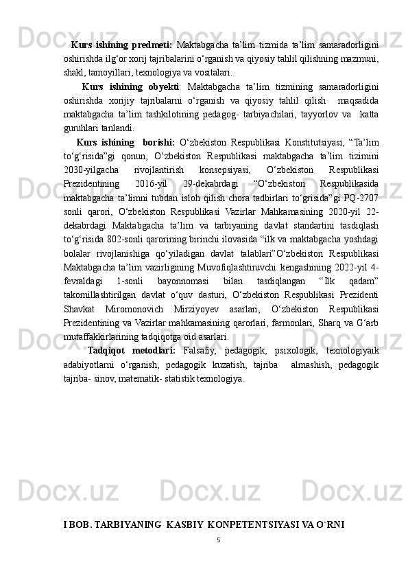 Kurs   ishining   predmeti:   Maktabgacha   ta’lim   tizmida   ta’lim   samaradorligini
oshirishda ilg‘or xorij tajribalarini o‘rganish va qiyosiy tahlil qilishning mazmuni,
shakl, tamoyillari, texnologiya va vositalari.   
      Kurs   ishining   obyekti :   Maktabgacha   ta’lim   tizmining   samaradorligini
oshirishda   xorijiy   tajribalarni   o‘rganish   va   qiyosiy   tahlil   qilish     maqsadida
maktabgacha   ta’lim   tashkilotining   pedagog-   tarbiyachilari,   tayyorlov   va     katta
guruhlari tanlandi.
      Kurs   ishining     borishi:   O‘zbekiston   Respublikasi   Konstitutsiyasi,   “Ta’lim
to‘g‘risida”gi   qonun,   O‘zbekiston   Respublikasi   maktabgacha   ta’lim   tizimini
2030-yilgacha   rivojlantirish   konsepsiyasi,   O‘zbekiston   Respublikasi
Prezidentining   2016-yil   29-dekabrdagi   “O‘zbekiston   Respublikasida
maktabgacha   ta’limni   tubdan   isloh   qilish   chora   tadbirlari   to‘grisida”gi   PQ-2707
sonli   qarori,   O‘zbekiston   Respublikasi   Vazirlar   Mahkamasining   2020-yil   22-
dekabrdagi   Maktabgacha   ta’lim   va   tarbiyaning   davlat   standartini   tasdiqlash
to‘g‘risida 802-sonli qarorining birinchi  ilovasida “ilk va maktabgacha yoshdagi
bolalar   rivojlanishiga   qo‘yiladigan   davlat   talablari”O‘zbekiston   Respublikasi
Maktabgacha   ta’lim   vazirligining   Muvofiqlashtiruvchi   kengashining   2022-yil   4-
fevraldagi   1-sonli   bayonnomasi   bilan   tasdiqlangan   “Ilk   qadam”
takomillashtirilgan   davlat   o‘quv   dasturi,   O‘zbekiston   Respublikasi   Prezidenti
Shavkat   Miromonovich   Mirziyoyev   asarlari,   O‘zbekiston   Respublikasi
Prezidentining  va Vazirlar   mahkamasining  qarorlari, farmonlari, Sharq  va G‘arb
mutaffakkirlarining tadqiqotga oid asarlari.
      Tadqiqot   metodlari:   Falsafiy,   pedagogik,   psixologik,   texnologiyaik
adabiyotlarni   o‘rganish,   pedagogik   kuzatish,   tajriba     almashish,   pedagogik
tajriba- sinov, matematik- statistik texnologiya.
I BOB. TARBIYANING  KASBIY  KONPETENTSIYASI VA O`RNI
5