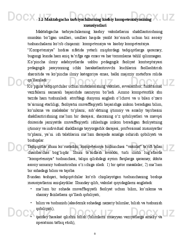 1.1 Maktabgacha tarbiyachilarning kasbiy kompetentsiyasining
xususiyatlari
Maktabgacha   tarbiyachilarning   kasbiy   vakolatlarini   shakllantirishning
mumkin   bo‘lgan   usullari,   usullari   haqida   yaxlit   ko‘rinish   uchun   biz   asosiy
tushunchalarni ko‘rib chiqamiz:  kompetensiya va  kasbiy kompetentsiya.
“Kompetensiya”   hodisa   sifatida   yetarli   miqdordagi   tadqiqotlarga   qaramay,
bugungi kunda ham aniq ta’rifga ega emas va har tomonlama tahlil qilinmagan.
Ko‘pincha   ilmiy   adabiyotlarda   ushbu   pedagogik   faoliyat   kontseptsiyasi
pedagogik   jarayonning   ichki   harakatlantiruvchi   kuchlarini   faollashtirish
sharoitida   va   ko‘pincha   ilmiy   kategoriya   emas,   balki   majoziy   metafora   rolida
qo‘llaniladi.
Ko‘pgina tadqiqotchilar uchun mutaxassisning vakolati, avvalambor, funktsional
vazifalarni   samarali   bajarishda   namoyon   bo‘ladi.   Ammo   kompetentlik   shu
tarzda   ham   tushuniladi:   atrofdagi   dunyoni   anglash   o‘lchovi   va   u   bilan   o‘zaro
ta’sirning etarliligi; faoliyatni muvaffaqiyatli bajarishga imkon beradigan bilim,
ko‘nikma   va   malakalar   to‘plami;   sub’ektning   ijtimoiy   va   amaliy   tajribasini
shakllantirishning   ma’lum   bir   darajasi;   shaxsning   o‘z   qobiliyatlari   va   mavqei
doirasida   jamiyatda   muvaffaqiyatli   ishlashiga   imkon   beradigan   faoliyatning
ijtimoiy va individual shakllariga tayyorgarlik darajasi; professional xususiyatlar
to‘plami,   ya’ni.   ish   talablarini   ma’lum   darajada   amalga   oshirish   qobiliyati   va
boshqalar.
Tadqiqotlar shuni ko‘rsatadiki, kompetensiya tushunchasi "vakolat" ta’rifi bilan
chambarchas   bog‘liqdir.   Shuni   ta’kidlash   kerakki,   turli   izohli   lug‘atlarda
“kompetensiya"   tushunchasi,   talqin   qilishdagi   ayrim   farqlarga   qaramay,   ikkita
asosiy umumiy tushuntirishni o‘z ichiga oladi: 1) bir qator masalalar; 2) ma’lum
bir sohadagi bilim va tajriba.
Bundan   tashqari,   tadqiqotchilar   ko‘rib   chiqilayotgan   tushunchaning   boshqa
xususiyatlarini aniqlaydilar.  Shunday qilib, vakolat quyidagilarni anglatadi:
• ma’lum   bir   sohada   muvaffaqiyatli   faoliyat   uchun   bilim,   ko‘nikma   va
shaxsiy fazilatlarni qo‘llash qobiliyati;
• bilim va tushunish (akademik sohadagi nazariy bilimlar, bilish va tushunish
qobiliyati);
• qanday harakat  qilishni  bilish  (bilimlarni  muayyan  vaziyatlarga amaliy va
operatsion tatbiq etish);
6