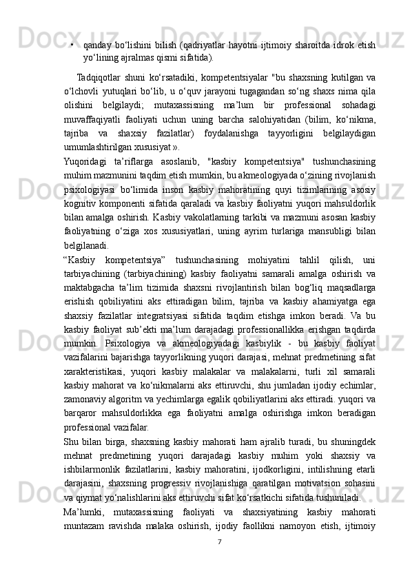 • qanday   bo‘lishini   bilish   (qadriyatlar   hayotni   ijtimoiy   sharoitda  idrok  etish
yo‘lining ajralmas qismi sifatida).
Tadqiqotlar   shuni   ko‘rsatadiki,   kompetentsiyalar   "bu   shaxsning   kutilgan   va
o‘lchovli   yutuqlari   bo‘lib,   u   o‘quv   jarayoni   tugagandan   so‘ng   shaxs   nima   qila
olishini   belgilaydi;   mutaxassisning   ma’lum   bir   professional   sohadagi
muvaffaqiyatli   faoliyati   uchun   uning   barcha   salohiyatidan   (bilim,   ko‘nikma,
tajriba   va   shaxsiy   fazilatlar)   foydalanishga   tayyorligini   belgilaydigan
umumlashtirilgan xususiyat ».
Yuqoridagi   ta’riflarga   asoslanib,   "kasbiy   kompetentsiya"   tushunchasining
muhim mazmunini taqdim etish mumkin, bu akmeologiyada o‘zining rivojlanish
psixologiyasi   bo‘limida   inson   kasbiy   mahoratining   quyi   tizimlarining   asosiy
kognitiv komponenti  sifatida  qaraladi  va kasbiy faoliyatni  yuqori  mahsuldorlik
bilan amalga oshirish. Kasbiy vakolatlarning tarkibi va mazmuni asosan kasbiy
faoliyatning   o‘ziga   xos   xususiyatlari,   uning   ayrim   turlariga   mansubligi   bilan
belgilanadi.
“Kasbiy   kompetentsiya”   tushunchasining   mohiyatini   tahlil   qilish,   uni
tarbiyachining   (tarbiyachining)   kasbiy   faoliyatni   samarali   amalga   oshirish   va
maktabgacha   ta’lim   tizimida   shaxsni   rivojlantirish   bilan   bog‘liq   maqsadlarga
erishish   qobiliyatini   aks   ettiradigan   bilim,   tajriba   va   kasbiy   ahamiyatga   ega
shaxsiy   fazilatlar   integratsiyasi   sifatida   taqdim   etishga   imkon   beradi.   Va   bu
kasbiy   faoliyat   sub’ekti   ma’lum   darajadagi   professionallikka   erishgan   taqdirda
mumkin.   Psixologiya   va   akmeologiyadagi   kasbiylik   -   bu   kasbiy   faoliyat
vazifalarini bajarishga tayyorlikning yuqori darajasi, mehnat predmetining sifat
xarakteristikasi,   yuqori   kasbiy   malakalar   va   malakalarni,   turli   xil   samarali
kasbiy   mahorat   va   ko‘nikmalarni   aks   ettiruvchi,   shu   jumladan   ijodiy   echimlar,
zamonaviy algoritm va yechimlarga egalik qobiliyatlarini aks ettiradi. yuqori va
barqaror   mahsuldorlikka   ega   faoliyatni   amalga   oshirishga   imkon   beradigan
professional vazifalar.
Shu   bilan   birga,   shaxsning   kasbiy   mahorati   ham   ajralib   turadi,   bu   shuningdek
mehnat   predmetining   yuqori   darajadagi   kasbiy   muhim   yoki   shaxsiy   va
ishbilarmonlik   fazilatlarini,   kasbiy   mahoratini,   ijodkorligini,   intilishning   etarli
darajasini,   shaxsning   progressiv   rivojlanishiga   qaratilgan   motivatsion   sohasini
va qiymat yo‘nalishlarini aks ettiruvchi sifat ko‘rsatkichi sifatida tushuniladi.
Ma’lumki,   mutaxassisning   faoliyati   va   shaxsiyatining   kasbiy   mahorati
muntazam   ravishda   malaka   oshirish,   ijodiy   faollikni   namoyon   etish,   ijtimoiy
7 