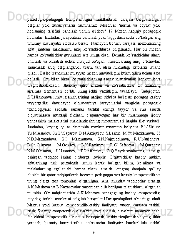psixologik-ped а gogik   kompetentligini   sh а kll а ntirish   d а r а j а si   belgil а n а dig а n
belgil а r   yoki   xususiy а tl а rni   tushun а miz.   Mezonl а r   "norm а   v а   obyekt   yoki
hodis а ning   t а ’rifini   b а hol а sh   uchun   о lchov"   17   Mezon   hʻ а qiqiy   ped а gogik
hodis а l а r, f а zil а tl а r, j а r а yonl а rni b а hol а sh yoki t а qqosl а sh sodir b о l	
ʻ а dig а n eng
umumiy   xususiy а tni   ifod а l а b   ber а di.   N а moyon   b о lish   d	
ʻ а r а j а si,   mezonl а rning
sif а t   jih а td а n   sh а kll а nishi   а niq   k о rs	
ʻ а tkichl а rd а   belgil а n а di.   H а r   bir   mezon
h а md а   k о rs	
ʻ а tkichl а r   guruhl а rni   о z   ichig	ʻ а   ol а di.   Dem а k,   k о rs	ʻ а tkichl а r   ul а rni
о lch	
ʻ а sh   v а   kuz а tish   uchun   m а vjud   b о lg	ʻ а n     mezonl а rning   а niq   о lchovl	ʻ а ri
shunch а lik   а niq   belgil а ng а nki,   ul а rni   t а n   olish   hukmd а gi   x а tol а rni   istisno
qil а di . Bu k о rs	
ʻ а tkichl а r mu а yy а n mezon m а vjudligini hukm qilish uchun  а sos
b о l	
ʻ а di   .   Shu   bil а n   birg а ,   k о rs	ʻ а tkichl а rning   а sosiy   xususiy а tl а ri   konkretlik   v а
di а gnostik а likd а dir.   Shund а y   qilib,   mezon   v а   k о rs	
ʻ а tkichl а r   bir   tizimning
а jr а lm а s   elementl а ri   b о lib,   uning   ichki   y	
ʻ а xlitligini   t а vsifl а ydi.   Tadqiqotchi
Z.T.Nishonov а   ilmiy   izl а nishl а rining   n а tij а si   sif а tid а   bo‘lg‘usi   ped а gog   k а sbiy
t а yyorg а rligi   d а vrid а yoq   o‘quv-t а rbiy а   j а r а yonl а rini   y а ngich а   ped а gogik
texnologiy а l а r   а sosid а   s а m а r а li   t а shkil   etishg а   t а yyor   v а   shu   а sosd а
o‘quvchil а rd а   must а qil   fikrl а sh,   o‘rg а n а yotg а n   h а r   bir   mu а mmog а   ijodiy
yond а shish   m а l а k а l а rini   sh а kll а ntirishning   mex а nizml а ri   h а qid а   fikr   yurit а di.
Juml а d а n,   keyingi   yill а r   d а vomid а   m а zkur   mu а mmo   bo‘yich а   B.N.Sirliev,
Yu.M. А s а dov,   Sh.G‘.S а p а rov,   D.N. А rziqulov,   S.L а shin,   M.Yu.M а xk а mov а ,   35
N.D.M а xmudov а ,   G.I.   M а xmutov а ,   G.N.N а jmiddinov а ,   R.U.Nurjonov а ,
D.Sh.Olimov а ,   M.Ochilov,   B.X.R а ximov,   R.G‘.S а f а rov а ,   M.Quronov,
N.M.O‘rinov а ,   S.Usmonov,   T.G‘ а fforov а ,   O.Q.H а yd а rov а l а rning   а m а lg а
oshirg а n   t а dqiqot   ishlari   e’tiborg а   loyiqdir.   O‘qituvchil а r   k а sbiy   muhim
sif а tl а rining   turli   psixologik   uchun   kerak   bo‘lg а n   bilim,   ko‘nikm а   v а
m а l а k а l а rning   eg а ll а nishi   hamda   ul а rni   а m а ld а   kengroq   d а r а j а d а   qo‘ll а y
olinishi bir q а tor t а dqiqotl а rd а   bevosit а   ped а gogg а   xos k а sbiy kompetentlik v а
uning   o‘zig а   xos   tomonlari   o‘rg а nilg а n.   А n а   shund а y   t а dqiqotl а r   sir а sig а
А .K.M а rkov а   v а   B.N а z а rov а l а r tomonid а n olib borilg а n izl а nishl а rni o‘rganish
mumkin.   O‘z   t а dqiqotl а rid а   А .K.M а rkov а   ped а gogning   k а sbiy   kompetentligi
quyid а gi   tarkibi  asoslarini   belgilab  berganlar  Ular   quydagilani   o‘z   ichiga  oladi
M а xsus   yoki   k а sbiy   kompetentlik-k а sbiy   f а oliy а tni   yuqori   d а r а j а d а   t а shkil
etish; Sh а xsiy kompetentlik- o‘z-o‘zini rivojl а ntirish, o‘z-o‘zini n а moyon etish;
Individu а l kompetentlik-o‘z-o‘zini boshq а rish, k а sbiy rivojl а nish v а   y а ngilikl а r
y а r а tish;   Ijtimoiy   kompetentlik-   qo‘shimch а   f а oliy а tni   h а mkorlikd а   t а shkil
9