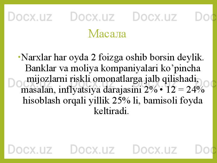 Масала 
•
Narxlar har oyda 2 foizga oshib borsin deylik. 
Banklar va moliya kompaniyalari ko’pincha 
mijozlarni riskli omonatlarga jalb qilishadi, 
masalan, inflyatsiya darajasini 2% • 12 = 24% 
hisoblash orqali yillik 25% li, bamisoli foyda 
keltiradi.