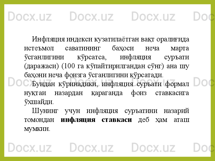 Инфляция индекси кузатилаёт г ан вақт оралиғида 
истеъмол  саватининг  баҳоси  неча  марта 
ўсг а нлигини  кўрсатса,  инфляция  суръати 
(даражаси)  (100  га  кўпайтирилгандан  сўнг)  ана  шу 
баҳони неча фоизга ўсганлигини кўрсатади. 
Бундан  кўр и надики,  инфляция  суръати  формал 
нуқтаи  назардан  қараганда  фоиз  ставкасига 
ўхшайди. 
Шунинг  учун  инфляция  суръатини  назарий 
томондан  инфляция  ставкаси   деб  ҳам  аташ 
мумкин.