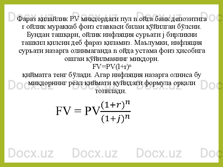 Фараз қилайлик  PV  миқдордаги пул  n  ойга банк депозитига 
r   ойлик мураккаб фоиз ставкаси билан қўйилган бўлсин.
Бундан ташқари ,  ойлик инфляция суръати  j  бирликни 
ташкил қилсин деб фараз қиламиз. Маълумки, инфляция 
суръати назарга олинмаганда  n  ойда устама фоиз ҳисобига 
ошган қўйилманинг миқдори.
FV = PV (l+ r ) n
қийматга тенг бўлади. Агар инфляция назарга олинса бу 
миқдорнинг реал қиймати   қуйидаги формула орқали 
топилади.    