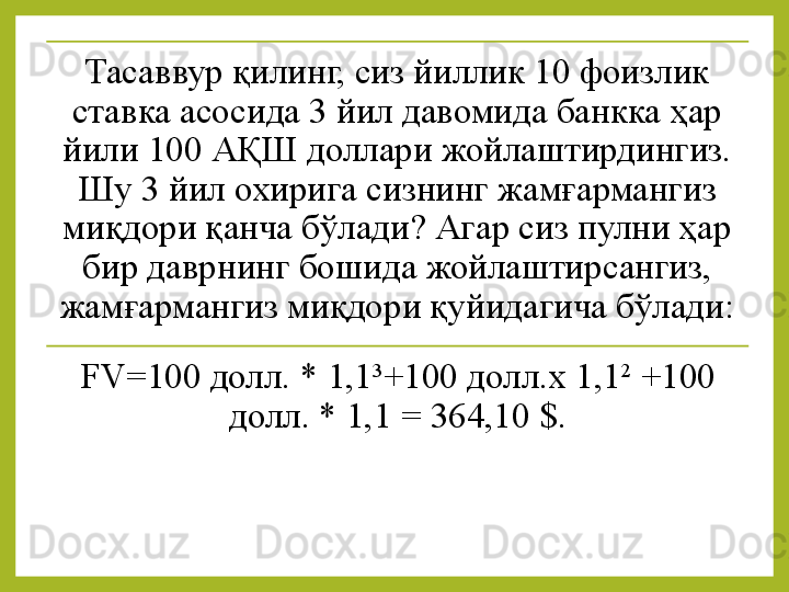 Тасаввур қилинг, сиз йиллик 10 фоизлик 
ставка асосида 3 йил давомида банкка ҳар 
йили 100 АҚШ доллари жойлаштирдингиз. 
Шу 3 йил охирига сизнинг жамғармангиз 
миқдори қанча бўлади? Агар сиз пулни ҳар 
бир даврнинг бошида жойлаштирсангиз, 
жамғармангиз миқдори қуйидагича бўлади:
FV=100 долл. * 1,1 3
+100 долл.х 1,1 2
  +100 
долл. * 1,1   = 364,10  $. 