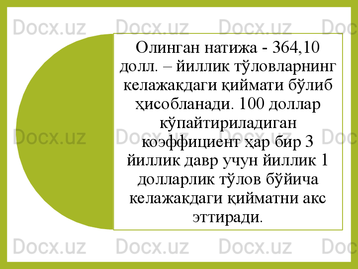 Олинган натижа -  364,10 
долл. – йиллик тўловларнинг 
келажакдаги қиймати бўлиб 
ҳисобланади. 100 доллар 
кўпайтириладиган 
коэффициент ҳар бир 3 
йиллик давр учун йиллик 1 
долларлик тўлов бўйича 
келажакдаги қийматни акс 
эттиради .  