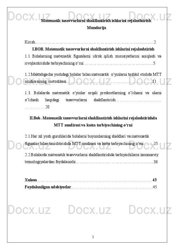 Matematik tasavvurlarni shakllantirish ishlarini rejalashtirish
  Mundarija
Kirish………………………………………………………………....................2
I.BOB. Matematik tasavvurlarni shakllantirish ishlarini rejalashtirish
1.1   Bolalarning   matematik   figuralarni   idrok   qilish   xususiyatlarini   aniqlash   va
rivojlantirishda tarbiyachining o‘rni …………………..……………….......…..5
1.2. Maktabgacha yoshdagi bolalar bilan matematik  o‘yinlarni tashkil etishda MTT
mudirasining  metodikasi………….…………………………...……………....11 
1.3.   Bolalarda   matematik   o‘yinlar   orqali   predmetlarning   o‘lchami   va   ularni
o‘lchash   haqidagi   tasavvurlarni   shakllantirish…….………........................
…………....20
II.Bob.  Matematik tasavvurlarni shakllantirish ishlarini rejalashtirishda
MTT mudirasi va katta tarbiyachining o‘rni
2.1. Har xil yosh guruhlarida bolalarni buyumlarning shakllari va matematik 
figuralar bilan tanishtirishda   MTT mudirasi va katta tarbiyachining o‘rni  ……25
2.2. Bolalarda matematik tasavvurlarni shakllantirishda tarbiyachilarni zamonaviy  
texnologiyalardan foydalanishi……..……………… ……………………..…...36
Xulosa ………………………………………………………….….……….….. 43
Foydalanilgan adabiyotlar ………………………………..……………….….45
1 