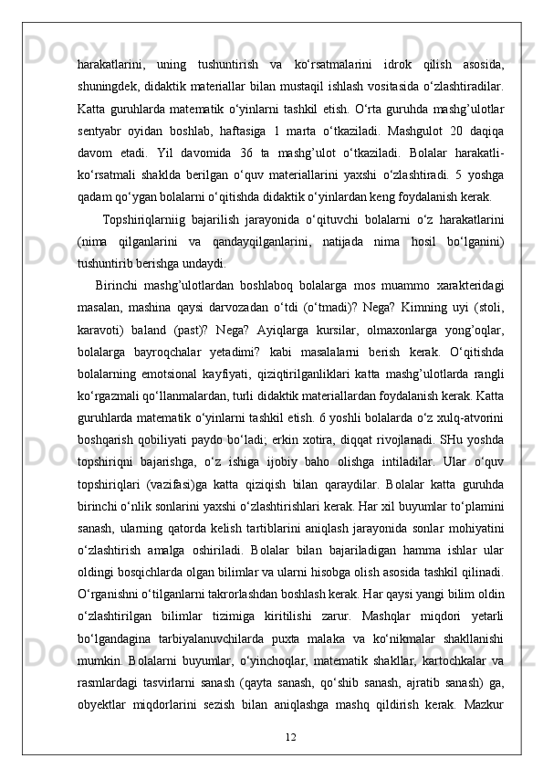 harakatlarini,   uning   tushuntirish   va   ko‘rsatmalarini   idrok   qilish   asosida,
shuningdek, didaktik materiallar bilan mustaqil  ishlash  vositasida  o‘zlashtiradilar.
Katta   guruhlarda   matematik   o‘yinlarni   tashkil   etish.   O‘rta   guruhda   mashg’ulotlar
sentyabr   oyidan   boshlab,   haftasiga   1   marta   o‘tkaziladi.   Mashgulot   20   daqiqa
davom   etadi.   Yil   davomida   36   ta   mashg’ulot   o‘tkaziladi.   Bolalar   harakatli-
ko‘rsatmali   shaklda   berilgan   o‘quv   materiallarini   yaxshi   o‘zlashtiradi.   5   yoshga
qadam qo‘ygan bolalarni o‘qitishda didaktik o‘yinlardan keng foydalanish kerak.
  Topshiriqlarniig   bajarilish   jarayonida   o‘qituvchi   bolalarni   o‘z   harakatlarini
(nima   qilganlarini   va   qandayqilganlarini,   natijada   nima   hosil   bo‘lganini)
tushuntirib berishga undaydi.
Birinchi   mashg’ulotlardan   boshlaboq   bolalarga   mos   muammo   xarakteridagi
masalan,   mashina   qaysi   darvozadan   o‘tdi   (o‘tmadi)?   Nega?   Kimning   uyi   (stoli,
karavoti)   baland   (past)?   Nega?   Ayiqlarga   kursilar,   olmaxonlarga   yong’oqlar,
bolalarga   bayroqchalar   yetadimi?   kabi   masalalarni   berish   kerak.   O‘qitishda
bolalarning   emotsional   kayfiyati,   qiziqtirilganliklari   katta   mashg’ulotlarda   rangli
ko‘rgazmali qo‘llanmalardan, turli didaktik materiallardan foydalanish kerak. Katta
guruhlarda matematik o‘yinlarni tashkil etish. 6 yoshli bolalarda o‘z xulq-atvorini
boshqarish   qobiliyati   paydo   bo‘ladi;   erkin   xotira,   diqqat   rivojlanadi.   SHu   yoshda
topshiriqni   bajarishga,   o‘z   ishiga   ijobiy   baho   olishga   intiladilar.   Ular   o‘quv
topshiriqlari   (vazifasi)ga   katta   qiziqish   bilan   qaraydilar.   Bolalar   katta   guruhda
birinchi o‘nlik sonlarini yaxshi o‘zlashtirishlari kerak. Har xil buyumlar to‘plamini
sanash,   ularning   qatorda   kelish   tartiblarini   aniqlash   jarayonida   sonlar   mohiyatini
o‘zlashtirish   amalga   oshiriladi.   Bolalar   bilan   bajariladigan   hamma   ishlar   ular
oldingi bosqichlarda olgan bilimlar va ularni hisobga olish asosida tashkil qilinadi.
O‘rganishni o‘tilganlarni takrorlashdan boshlash kerak. Har qaysi yangi bilim oldin
o‘zlashtirilgan   bilimlar   tizimiga   kiritilishi   zarur.   Mashqlar   miqdori   yetarli
bo‘lgandagina   tarbiyalanuvchilarda   puxta   malaka   va   ko‘nikmalar   shakllanishi
mumkin.   Bolalarni   buyumlar,   o‘yinchoqlar,   matematik   shakllar,   kartochkalar   va
rasmlardagi   tasvirlarni   sanash   (qayta   sanash,   qo‘shib   sanash,   ajratib   sanash)   ga,
obyektlar   miqdorlarini   sezish   bilan   aniqlashga   mashq   qildirish   kerak.   Mazkur
12 