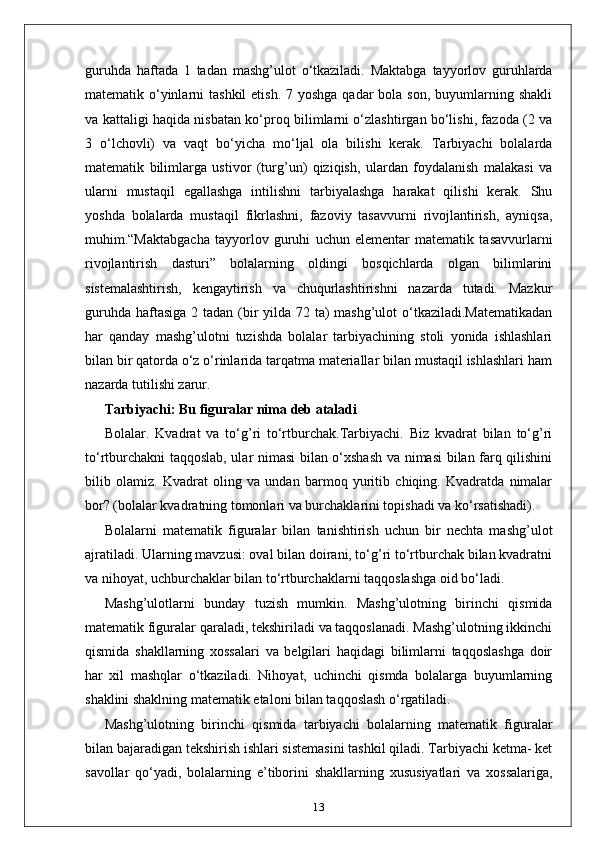 guruhda   haftada   1   tadan   mashg’ulot   o‘tkaziladi.   Maktabga   tayyorlov   guruhlarda
matematik o‘yinlarni  tashkil  etish.  7 yoshga  qadar  bola  son, buyumlarning shakli
va kattaligi haqida nisbatan ko‘proq bilimlarni o‘zlashtirgan bo‘lishi, fazoda (2 va
3   o‘lchovli)   va   vaqt   bo‘yicha   mo‘ljal   ola   bilishi   kerak.   Tarbiyachi   bolalarda
matematik   bilimlarga   ustivor   (turg’un)   qiziqish,   ulardan   foydalanish   malakasi   va
ularni   mustaqil   egallashga   intilishni   tarbiyalashga   harakat   qilishi   kerak.   Shu
yoshda   bolalarda   mustaqil   fikrlashni,   fazoviy   tasavvurni   rivojlantirish,   ayniqsa,
muhim.“Maktabgacha   tayyorlov   guruhi   uchun   elementar   matematik   tasavvurlarni
rivojlantirish   dasturi”   bolalarning   oldingi   bosqichlarda   olgan   bilimlarini
sistemalashtirish,   kengaytirish   va   chuqurlashtirishni   nazarda   tutadi.   Mazkur
guruhda haftasiga 2 tadan (bir  yilda 72 ta)  mashg’ulot o‘tkaziladi.Matematikadan
har   qanday   mashg’ulotni   tuzishda   bolalar   tarbiyachining   stoli   yonida   ishlashlari
bilan bir qatorda o‘z o‘rinlarida tarqatma materiallar bilan mustaqil ishlashlari ham
nazarda tutilishi zarur.
Tarbiyachi: Bu figuralar nima deb ataladi
Bolalar.   Kvadrat   va   to‘g’ri   to‘rtburchak.Tarbiyachi.   Biz   kvadrat   bilan   to‘g’ri
to‘rtburchakni taqqoslab, ular nimasi bilan o‘xshash va nimasi bilan farq qilishini
bilib   olamiz.   Kvadrat   oling   va   undan   barmoq   yuritib   chiqing.   Kvadratda   nimalar
bor? (bolalar kvadratning tomonlari va burchaklarini topishadi va ko‘rsatishadi).
Bolalarni   matematik   figuralar   bilan   tanishtirish   uchun   bir   nechta   mashg’ulot
ajratiladi. Ularning mavzusi: oval bilan doirani, to‘g’ri to‘rtburchak bilan kvadratni
va nihoyat, uchburchaklar bilan to‘rtburchaklarni taqqoslashga oid bo‘ladi.
Mashg’ulotlarni   bunday   tuzish   mumkin.   Mashg’ulotning   birinchi   qismida
matematik figuralar qaraladi, tekshiriladi va taqqoslanadi. Mashg’ulotning ikkinchi
qismida   shakllarning   xossalari   va   belgilari   haqidagi   bilimlarni   taqqoslashga   doir
har   xil   mashqlar   o‘tkaziladi.   Nihoyat,   uchinchi   qismda   bolalarga   buyumlarning
shaklini shaklning matematik etaloni bilan taqqoslash o‘rgatiladi.
Mashg’ulotning   birinchi   qismida   tarbiyachi   bolalarning   matematik   figuralar
bilan bajaradigan tekshirish ishlari sistemasini tashkil qiladi. Tarbiyachi ketma- ket
savollar   qo‘yadi,   bolalarning   e’tiborini   shakllarning   xususiyatlari   va   xossalariga,
13 