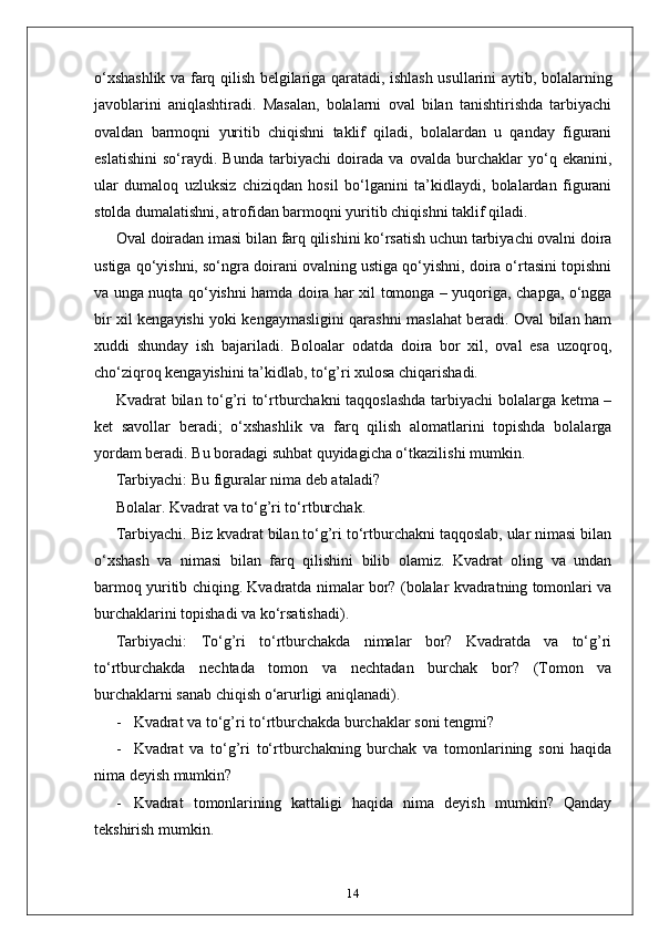 o‘xshashlik va farq qilish belgilariga qaratadi, ishlash usullarini aytib, bolalarning
javoblarini   aniqlashtiradi.   Masalan,   bolalarni   oval   bilan   tanishtirishda   tarbiyachi
ovaldan   barmoqni   yuritib   chiqishni   taklif   qiladi,   bolalardan   u   qanday   figurani
eslatishini   so‘raydi.   Bunda   tarbiyachi   doirada   va   ovalda   burchaklar   yo‘q   ekanini,
ular   dumaloq   uzluksiz   chiziqdan   hosil   bo‘lganini   ta’kidlaydi,   bolalardan   figurani
stolda dumalatishni, atrofidan barmoqni yuritib chiqishni taklif qiladi.
Oval doiradan imasi bilan farq qilishini ko‘rsatish uchun tarbiyachi ovalni doira
ustiga qo‘yishni, so‘ngra doirani ovalning ustiga qo‘yishni, doira o‘rtasini topishni
va unga nuqta qo‘yishni hamda doira har xil tomonga – yuqoriga, chapga, o‘ngga
bir xil kengayishi yoki kengaymasligini qarashni maslahat beradi. Oval bilan ham
xuddi   shunday   ish   bajariladi.   Boloalar   odatda   doira   bor   xil,   oval   esa   uzoqroq,
cho‘ziqroq kengayishini ta’kidlab, to‘g’ri xulosa chiqarishadi.
Kvadrat bilan to‘g’ri to‘rtburchakni taqqoslashda tarbiyachi bolalarga ketma –
ket   savollar   beradi;   o‘xshashlik   va   farq   qilish   alomatlarini   topishda   bolalarga
yordam beradi. Bu boradagi suhbat quyidagicha o‘tkazilishi mumkin.
Tarbiyachi: Bu figuralar nima deb ataladi?
Bolalar. Kvadrat va to‘g’ri to‘rtburchak.
Tarbiyachi. Biz kvadrat bilan to‘g’ri to‘rtburchakni taqqoslab, ular nimasi bilan
o‘xshash   va   nimasi   bilan   farq   qilishini   bilib   olamiz.   Kvadrat   oling   va   undan
barmoq yuritib chiqing. Kvadratda nimalar bor? (bolalar kvadratning tomonlari va
burchaklarini topishadi va ko‘rsatishadi).
Tarbiyachi:   To‘g’ri   to‘rtburchakda   nimalar   bor?   Kvadratda   va   to‘g’ri
to‘rtburchakda   nechtada   tomon   va   nechtadan   burchak   bor?   (Tomon   va
burchaklarni sanab chiqish o‘arurligi aniqlanadi).
- Kvadrat va to‘g’ri to‘rtburchakda burchaklar soni tengmi?
- Kvadrat   va   to‘g’ri   to‘rtburchakning   burchak   va   tomonlarining   soni   haqida
nima deyish mumkin?
- Kvadrat   tomonlarining   kattaligi   haqida   nima   deyish   mumkin?   Qanday
tekshirish mumkin.
14 