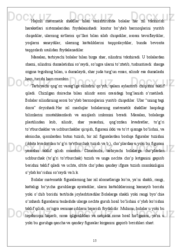 Hajmli   matematik   shakllar   bilan   tanishtirishda   bolalar   har   xil   tekshirish
harakatlari   sistemalaridan   foydalanishadi:   kontur   bo‘ylab   barmoqlarini   yuritib
chiqadilar,   ularning   sirtlarini   qo‘llari   bilan   silab   chiqadilar,   asosni   tavsiflaydilar,
yoqlarni   sanaydilar,   ularning   kattaliklarini   taqqoslaydilar,   bunda   bevosita
taqqoslash usulidan foydalanadilar.
Masalan,  tarbiyachi  bolalar  bilan birga shar,  silindrni  tekshiradi.  U bolalardan
sharni, silindrni dumalatishni so‘raydi, so‘ngra ularni to‘xtatib, tushuntiradi: sharga
ozgina tegishing bilan, u dumalaydi, shar juda turg’un emas, silindr esa dumalashi
ham, turishi ham mumkin.
Tarbiyachi   qog’oz   varag’iga   silindrni   qo‘yib,  qalam   aylantirib  chiqishni   taklif
qiladi.   Chizilgan   doiracha   bilan   silindr   asosi   orasidagi   bog’lanish   o‘rnatiladi.
Bolalar silindirning asosi bo‘ylab barmoqlarini yuritib chiqadilar. Ular “uning tagi
doira”   deyishadi.Har   xil   mashqlar   bolalarning   matematik   shakllar   haqidagi
bilimlarini   mustahkamlash   va   aniqlash   imkonini   beradi.   Masalan,   bolalarga
plastilindan   kub,   silindr,   shar   yasashni,   qog’ozdan   kvadratlar,   to‘g’ri
to‘rtburchaklar va uchburchaklar qirqish, figurani ikki va to‘rt qismga bo‘lishni, va
aksincha,   qismlardan   butun   tuzish,   bir   xil   figuralardan   boshqa   figuralar   tuzishni
(ikkita kvadratdan to‘g’ri to‘rtburchak tuzish va b.), cho‘plardan u yoki bu figurani
yasashni   taklif   qilish   mumkin.   Chunonchi,   tarbiyachi   bolalarga   cho‘plardan
uchburchak   (to‘g’ri   to‘rtburchak)   tuzish   va   unga   nechta   cho‘p   ketganini   gapirib
berishni  taklif  qiladi   va uchta,  oltita  cho‘pdan  qanday  ifgura  tuzish   mumkinligini
o‘ylab ko‘rishni so‘raydi va h.k.
Bolalar matematik figuralarning har xil alomatlariga ko‘ra, ya’ni shakli, rangi,
kattaligi   bo‘yicha   guruhlarga   ajratadilar,   ularni   kattaliklarining   kamayib   borishi
yoki   o‘chib   borishi   tartibida   joylashtiradilar.Bolalarga   shakli   yoki   rangi   byo‘chia
o‘xshash figuralarni tanlashda ularga nechta guruh hosil bo‘lishini o‘ylab ko‘rishni
taklif qilish, so‘ngra seminar ishlarni bajarish foydalidir. Muhimi, bolalar u yoki bu
topshiriqni   bajarib,   nima   qilganliklari   va   natijada   nima   hosil   bo‘lganini,   ya’ni   u
yoki bu guruhga qancha va qanday figuralar kirganini gapirib berishlari shart.
15 