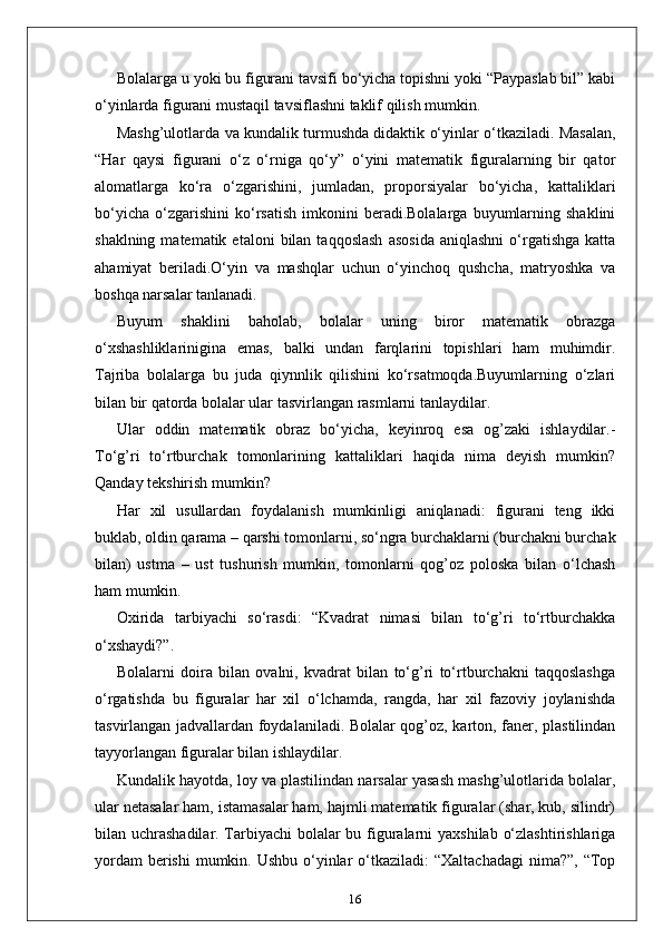 Bolalarga u yoki bu figurani tavsifi bo‘yicha topishni yoki “Paypaslab bil” kabi
o‘yinlarda figurani mustaqil tavsiflashni taklif qilish mumkin.
Mashg’ulotlarda va kundalik turmushda didaktik o‘yinlar o‘tkaziladi. Masalan,
“Har   qaysi   figurani   o‘z   o‘rniga   qo‘y”   o‘yini   matematik   figuralarning   bir   qator
alomatlarga   ko‘ra   o‘zgarishini,   jumladan,   proporsiyalar   bo‘yicha,   kattaliklari
bo‘yicha   o‘zgarishini   ko‘rsatish   imkonini   beradi.Bolalarga   buyumlarning   shaklini
shaklning  matematik  etaloni  bilan  taqqoslash   asosida   aniqlashni  o‘rgatishga  katta
ahamiyat   beriladi.O‘yin   va   mashqlar   uchun   o‘yinchoq   qushcha,   matryoshka   va
boshqa narsalar tanlanadi.
Buyum   shaklini   baholab,   bolalar   uning   biror   matematik   obrazga
o‘xshashliklarinigina   emas,   balki   undan   farqlarini   topishlari   ham   muhimdir.
Tajriba   bolalarga   bu   juda   qiynnlik   qilishini   ko‘rsatmoqda.Buyumlarning   o‘zlari
bilan bir qatorda bolalar ular tasvirlangan rasmlarni tanlaydilar.
Ular   oddin   matematik   obraz   bo‘yicha,   keyinroq   esa   og’zaki   ishlaydilar.-
To‘g’ri   to‘rtburchak   tomonlarining   kattaliklari   haqida   nima   deyish   mumkin?
Qanday tekshirish mumkin?
Har   xil   usullardan   foydalanish   mumkinligi   aniqlanadi:   figurani   teng   ikki
buklab, oldin qarama – qarshi tomonlarni, so‘ngra burchaklarni (burchakni burchak
bilan)   ustma   –   ust   tushurish   mumkin,   tomonlarni   qog’oz   poloska   bilan   o‘lchash
ham mumkin.
Oxirida   tarbiyachi   so‘rasdi:   “Kvadrat   nimasi   bilan   to‘g’ri   to‘rtburchakka
o‘xshaydi?”.
Bolalarni   doira   bilan   ovalni,   kvadrat   bilan   to‘g’ri   to‘rtburchakni   taqqoslashga
o‘rgatishda   bu   figuralar   har   xil   o‘lchamda,   rangda,   har   xil   fazoviy   joylanishda
tasvirlangan jadvallardan foydalaniladi. Bolalar qog’oz, karton, faner, plastilindan
tayyorlangan figuralar bilan ishlaydilar.
Kundalik hayotda, loy va plastilindan narsalar yasash mashg’ulotlarida bolalar,
ular netasalar ham, istamasalar ham, hajmli matematik figuralar (shar, kub, silindr)
bilan uchrashadilar. Tarbiyachi  bolalar  bu figuralarni yaxshilab o‘zlashtirishlariga
yordam  berishi  mumkin. Ushbu  o‘yinlar  o‘tkaziladi:  “Xaltachadagi  nima?”,  “Top
16 