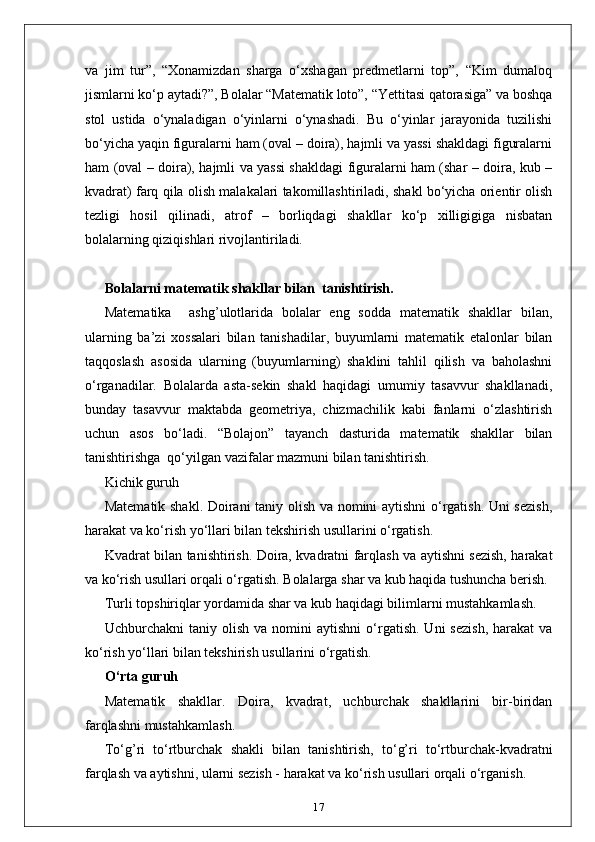va   jim   tur”,   “Xonamizdan   sharga   o‘xshagan   predmetlarni   top”,   “Kim   dumaloq
jismlarni ko‘p aytadi?”, Bolalar “Matematik loto”, “Yettitasi qatorasiga” va boshqa
stol   ustida   o‘ynaladigan   o‘yinlarni   o‘ynashadi.   Bu   o‘yinlar   jarayonida   tuzilishi
bo‘yicha yaqin figuralarni ham (oval – doira), hajmli va yassi shakldagi figuralarni
ham (oval – doira), hajmli va yassi shakldagi figuralarni ham (shar – doira, kub –
kvadrat) farq qila olish malakalari takomillashtiriladi, shakl bo‘yicha orientir olish
tezligi   hosil   qilinadi,   atrof   –   borliqdagi   shakllar   ko‘p   xilligigiga   nisbatan
bolalarning qiziqishlari rivojlantiriladi.
Bolalarni matematik shakllar bilan  tanishtirish.
Маtematika     ashg’ulotlarida   bolalar   eng   sodda   matematik   shakllar   bilan,
ularning   ba’zi   xossalari   bilan   tanishadilar,   buyumlarni   matematik   etalonlar   bilan
taqqoslash   asosida   ularning   (buyumlarning)   shaklini   tahlil   qilish   va   baholashni
o‘rganadilar.   Bolalarda   asta-sekin   shakl   haqidagi   umumiy   tasavvur   shakllanadi,
bunday   tasavvur   maktabda   geometriya,   chizmachilik   kabi   fanlarni   o‘zlashtirish
uchun   asos   bo‘ladi.   “Bolajon”   tayanch   dasturida   matematik   shakllar   bilan
tanishtirishga  qo‘yilgan vazifalar mazmuni bilan tanishtirish. 
Kichik guruh
Matematik shakl. Doirani taniy olish va nomini aytishni o‘rgatish. Uni sezish,
harakat va ko‘rish yo‘llari bilan tekshirish usullarini o‘rgatish. 
Kvadrat bilan tanishtirish. Doira, kvadratni farqlash va aytishni sezish, harakat
va ko‘rish usullari orqali o‘rgatish. Bolalarga shar va kub haqida tushuncha berish. 
Turli topshiriqlar yordamida shar va kub haqidagi bilimlarni mustahkamlash.  
Uchburchakni   taniy  olish  va  nomini  aytishni   o‘rgatish.  Uni  sezish,  harakat  va
ko‘rish yo‘llari bilan tekshirish usullarini o‘rgatish.
O‘rta guruh
Matematik   shakllar.   Doira,   kvadrat,   uchburchak   shakllarini   bir-biridan
farqlashni mustahkamlash. 
To‘g’ri   to‘rtburchak   shakli   bilan   tanishtirish,   to‘g’ri   to‘rtburchak-kvadratni
farqlash va aytishni, ularni sezish - harakat va ko‘rish usullari orqali o‘rganish. 
17 