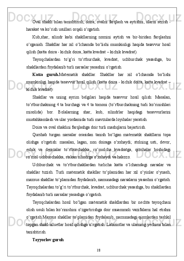 Oval shakli bilan tanishtirish, doira, ovalni farqlash va aytishni, ularni sezish -
harakat va ko‘rish usullari orqali o‘rgatish.
Kub,shar,   silindr   kabi   shakllarning   nomini   aytish   va   bir-biridan   farqlashni
o‘rganish.   Shakllar   har   xil   o‘lchamda   bo‘lishi   mumkinligi   haqida   tasavvur   hosil
qilish (katta doira - kichik doira, katta kvadrat – kichik kvadrat). 
Tayoqchalardan   to‘g’ri   to‘rtburchak,   kvadrat,   uchburchak   yasashga,   bu
shakllardan foydalanib turli narsalar yasashni o‘rgatish. 
Katta   guruh. Matematik   shakllar.   Shakllar   har   xil   o‘lchamda   bo‘lishi
mumkinligi haqida tasavvur hosil qilish (katta doira - kichik doira, katta kvadrat –
kichik kvadrat). 
Shakllar   va   uning   ayrim   belgilari   haqida   tasavvur   hosil   qilish:   Masalan,
to‘rtburchakning 4 ta burchagi va 4 ta tomoni (to‘rtburchakning turli ko‘rinishlari
misolida)   bor.   Bolalarning   shar,   kub,   silindrlar   haqidagi   tasavvurlarini
mustahkamlash va ular yordamida turli mavzularda loyihalar yaratish. 
Doira va oval shaklini farqlashga doir turli mashqlarni bajartirish. 
Qurshab   turgan   narsalar   orasidan   tanish   bo‘lgan   matematik   shakllarni   topa
olishga   o‘rgatish:   masalan,   lagan,   non   doiraga   o‘xshaydi;   stolning   usti,   devor,
eshik   va   derazalar   to‘rtburchakka,   ro‘molcha   kvadratga,   qizchalar   boshidagi
ro‘mol uchburchakka, stakan silindrga o‘xshaydi va hakozo. 
Uchburchak   va   to‘rtburchaklardan   turlicha   katta   o‘lchamdagi   narsalar   va
shakllar   tuzish.   Turli   matematik   shakllar   to‘plamidan   har   xil   o‘yinlar   o‘ynash,
maxsus shakllar to‘plamidan foydalanib, namunadagi narsalarni yasashni o‘rgatish.
Tayoqchalardan to‘g’ri to‘rtburchak, kvadrat, uchburchak yasashga, bu shakllardan
foydalanib turli narsalar yasashga o‘rgatish. 
Tayoqchalardan   hosil   bo‘lgan   matematik   shakllardan   bir   nechta   tayoqchani
olish  usuli  bilan  ko‘rinishini   o‘zgartirishga  doir   muammoli  vazifalarni  hal   etishni
o‘rgatish.Maxsus shakllar to‘plamidan foydalanib, namunadagi qismlardan tashkil
topgan shakl-siluetlar hosil qilishga o‘rgatish. Labirintlar va ularning yechimi bilan
tanishtirish. 
Tayyorlov guruh
18 