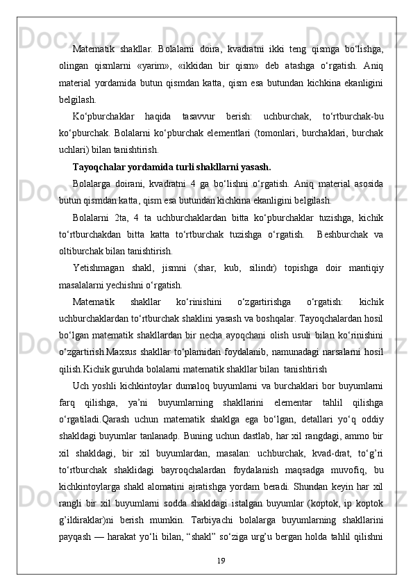 Matematik   shakllar.   Bolalarni   doira,   kvadratni   ikki   teng   qismga   bo‘lishga,
olingan   qismlarni   «yarim»,   «ikkidan   bir   qism»   deb   atashga   o‘rgatish.   Aniq
material   yordamida   butun   qismdan   katta,   qism   esa   butundan   kichkina   ekanligini
belgilash. 
Ko‘pburchaklar   haqida   tasavvur   berish:   uchburchak,   to‘rtburchak-bu
ko‘pburchak.   Bolalarni   ko‘pburchak   elementlari   (tomonlari,   burchaklari,   burchak
uchlari) bilan tanishtirish.  
Тayoqchalar yordamida turli shakllarni yasash. 
Bolalarga   doirani,   kvadratni   4   ga   bo‘lishni   o‘rgatish.   Aniq   material   asosida
butun qismdan katta, qism esa butundan kichkina ekanligini belgilash. 
Bolalarni   2ta,   4   ta   uchburchaklardan   bitta   ko‘pburchaklar   tuzishga,   kichik
to‘rtburchakdan   bitta   katta   to‘rtburchak   tuzishga   o‘rgatish.     Beshburchak   va
oltiburchak bilan tanishtirish. 
Yetishmagan   shakl,   jismni   (shar,   kub,   silindr)   topishga   doir   mantiqiy
masalalarni yechishni o‘rgatish. 
Matematik   shakllar   ko‘rinishini   o‘zgartirishga   o‘rgatish:   kichik
uchburchaklardan to‘rtburchak shaklini yasash va boshqalar. Tayoqchalardan hosil
bo‘lgan   matematik   shakllardan   bir   necha   ayoqchani   olish   usuli   bilan   ko‘rinishini
o‘zgartirish.Maxsus   shakllar  to‘plamidan   foydalanib,  namunadagi   narsalarni   hosil
qilish.Kichik guruhda bolalarni matematik shakllar bilan  tanishtirish
Uch   yoshli   kichkintoylar   dumaloq   buyumlarni   va   burchaklari   bor   buyumlarni
farq   qilishga,   ya’ni   buyumlarning   shakllarini   elementar   tahlil   qilishga
o‘rgatiladi.Qarash   uchun   matematik   shaklga   ega   bo‘lgan,   detallari   yo‘q   oddiy
shakldagi  buyumlar  tanlanadp. Buning uchun dastlab, har  xil  rangdagi, ammo bir
xil   shakldagi,   bir   xil   buyumlardan,   masalan:   uchburchak,   kvad-drat,   to‘g’ri
to‘rtburchak   shaklidagi   bayroqchalardan   foydalanish   maqsadga   muvofiq,   bu
kichkintoylarga   shakl   alomatini   ajratishga   yordam   beradi.   Shundan   keyin   har   xil
rangli   bir   xil   buyumlarni   sodda   shakldagi   istalgan   buyumlar   (koptok,   ip   koptok
g’ildiraklar)ni   berish   mumkin.   Tarbiyachi   bolalarga   buyumlarning   shakllarini
payqash   —   harakat   yo‘li   bilan,   “shakl”   so‘ziga   urg’u   bergan   holda   tahlil   qilishni
19 
