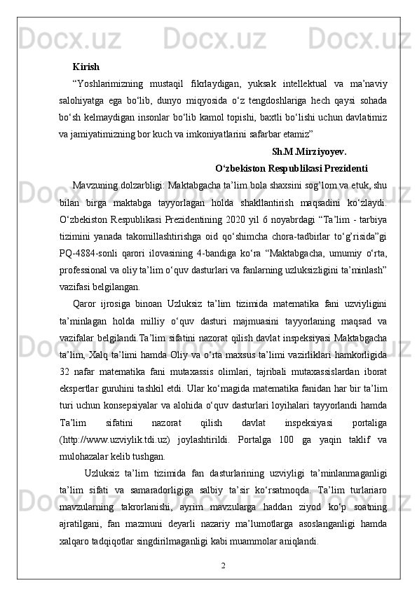 Kirish
“Yoshlarimizning   mustaqil   fikrlaydigan,   yuksak   intellektual   va   ma’naviy
salohiyatga   ega   bo‘lib,   dunyo   miqyosida   o‘z   tengdoshlariga   hech   qaysi   sohada
bo‘sh kelmaydigan insonlar bo‘lib kamol topishi, baxtli bo‘lishi uchun davlatimiz
va jamiyatimizning bor kuch va imkoniyatlarini safarbar etamiz”
                                                                                 Sh.M.Mirziyoyev.
                                                          O‘zbekiston Respublikasi Prezidenti
Mavzuning dolzarbligi: Maktabgacha ta’lim bola shaxsini sog’lom va etuk, shu
bilan   birga   maktabga   tayyorlagan   holda   shakllantirish   maqsadini   ko‘zlaydi.
O‘zbekiston   Respublikasi   Prezidentining  2020 yil   6 noyabrdagi  “Ta’lim  -  tarbiya
tizimini   yanada   takomillashtirishga   oid   qo‘shimcha   chora-tadbirlar   to‘g’risida”gi
PQ-4884-sonli   qarori   ilovasining   4-bandiga   ko‘ra   “Maktabgacha,   umumiy   o‘rta,
professional va oliy ta’lim o‘quv dasturlari va fanlarning uzluksizligini ta’minlash”
vazifasi belgilangan.
Qaror   ijrosiga   binoan   Uzluksiz   ta’lim   tizimida   matematika   fani   uzviyligini
ta’minlagan   holda   milliy   o‘quv   dasturi   majmuasini   tayyorlaning   maqsad   va
vazifalar belgilandi.Ta’lim sifatini nazorat qilish davlat inspeksiyasi Maktabgacha
ta’lim, Xalq ta’limi  hamda Oliy va o‘rta maxsus  ta’limi  vazirliklari  hamkorligida
32   nafar   matematika   fani   mutaxassis   olimlari,   tajribali   mutaxassislardan   iborat
ekspertlar guruhini tashkil etdi. Ular ko‘magida matematika fanidan har bir ta’lim
turi uchun konsepsiyalar  va alohida o‘quv dasturlari loyihalari tayyorlandi hamda
Ta’lim   sifatini   nazorat   qilish   davlat   inspeksiyasi   portaliga
(http://www.uzviylik.tdi.uz)   joylashtirildi.   Portalga   100   ga   yaqin   taklif   va
mulohazalar kelib tushgan. 
Uzluksiz   ta’lim   tizimida   fan   dasturlarining   uzviyligi   ta’minlanmaganligi
ta’lim   sifati   va   samaradorligiga   salbiy   ta’sir   ko‘rsatmoqda.   Ta’lim   turlariaro
mavzularning   takrorlanishi,   ayrim   mavzularga   haddan   ziyod   ko‘p   soatning
ajratilgani,   fan   mazmuni   deyarli   nazariy   ma’lumotlarga   asoslanganligi   hamda
xalqaro tadqiqotlar singdirilmaganligi kabi muammolar aniqlandi. 
2 