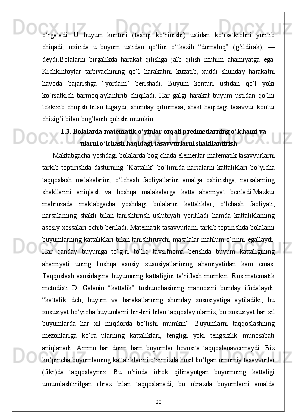 o‘rgatadi.   U   buyum   konturi   (tashqi   ko‘rinishi)   ustidan   ko‘rsatkichni   yuritib
chiqadi,   oxirida   u   buyum   ustidan   qo‘lini   o‘tkazib   “dumaloq”   (g’ildirak),   —
deydi.Bolalarni   birgalikda   harakat   qilishga   jalb   qilish   muhim   ahamiyatga   ega.
Kichkintoylar   tarbiyachining   qo‘l   harakatini   kuzatib,   xuddi   shunday   harakatni
havoda   bajarishga   “yordam”   berishadi.   Buyum   konturi   ustidan   qo‘l   yoki
ko‘rsatkich   barmoq   aylantirib   chiqiladi.   Har   galgi   harakat   buyum   ustidan   qo‘lni
tekkizib chiqish bilan tugaydi, shunday qilinmasa, shakl haqidagi tasavvur  kontur
chizig’i bilan bog’lanib qolishi mumkin. 
1.3.  Bolalarda matematik o‘yinlar orqali predmetlarning o‘lchami va
ularni o‘lchash haqidagi tasavvurlarni shakllantirish
Maktabgacha yoshdagi bolalarda bog’chada elementar matematik tasavvurlarni
tarkib   toptirishda   dasturning   “Kattalik”   bo‘limida   narsalarni   kattaliklari   bo‘yicha
taqqoslash   malakalarini,   o‘lchash   faoliyatlarini   amalga   oshirishga,   narsalarning
shakllarini   aniqlash   va   boshqa   malakalarga   katta   ahamiyat   beriladi.Mazkur
mahruzada   maktabgacha   yoshdagi   bolalarni   kattaliklar,   o‘lchash   faoliyati,
narsalarning   shakli   bilan   tanishtirnsh   uslubiyati   yoritiladi   hamda   kattaliklarning
asosiy xossalari ochib beriladi. Matematik tasavvurlarni tarkib toptirishda bolalarni
buyumlarning kattaliklari bilan tanishtiruvchi masalalar mahlum o‘rinni egallaydi.
Har   qanday   buyumga   to‘g’ri   to‘liq   tavsifnoma   berishda   buyum   kattaligining
ahamiyati   uning   boshqa   asosiy   xususiyatlarining   ahamiyatidan   kam   emas.
Taqqoslash   asosidagina   buyumning   kattaligini   ta’riflash   mumkin.   Rus   matematik
metodisti   D.   Galanin   “kattalik”   tushunchasining   mahnosini   bunday   ifodalaydi:
“kattalik   deb,   buyum   va   harakatlarning   shunday   xususiyatiga   aytiladiki,   bu
xususiyat bo‘yicha buyumlarni bir-biri bilan taqqoslay olamiz, bu xususiyat har xil
buyumlarda   har   xil   miqdorda   bo‘lishi   mumkin”.   Buyumlarni   taqqoslashning
mezonlariga   ko‘ra   ularning   kattaliklari,   tengligi   yoki   tengsizlik   munosabati
aniqlanadi.   Ammo   har   doim   ham   buyumlar   bevosita   taqqoslanavermaydi.   Biz
ko‘pincha buyumlarning kattaliklarini o‘zimizda hosil bo‘lgan umumiy tasavvurlar
(fikr)da   taqqoslaymiz.   Bu   o‘rinda   idrok   qilinayotgan   buyumning   kattaligi
umumlashtirilgan   obraz   bilan   taqqoslanadi,   bu   obrazda   buyumlarni   amalda
20 