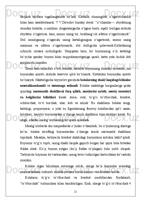 farqlash   tajribasi   tugallangandek   bo‘ladi.   Kattalik,   shuningdek,   o‘zgaruvchanlik
bilan   ham   xarakterlanadi.   V.V.Davidov   bunday   deydi:   “o‘lchamlar—   obyektning
shunday holatiki, u mahlum chegaralargacha o‘zgara borib, aqalli berilgan alohida
obyektni o‘zgartirsa, ham, ammo uning tur, boshlang’ich sifatini o‘zgartirmaydi”.
Stol   uzunligining   o‘zgarishi   uning   kattaliginigina   o‘zgartiradi,   ammo   uning
mazmuni   va   sifatini   o‘zgartirmaydi,   stol   stolligicha   qolaveradi.Kattalikning
uchinchi   xossasi   nisbiyligidir.   Haqiqatan   ham,   bir   buyumning   o‘zi   kattaligi
bo‘yicha   qanday   buyum   bilan   taqqoslanayotganiga   qarab,   katta   yoki   kichik   deb
aniqlanishi mumkin. 
Shuni ham tahkidlab o‘tish kerakki, kattalik buyumning shunday xossasiki, uni
buyumdan   ajratib,   alohida   tasavvur   qilib   bo‘lmaydi.   Kattalikni   buyumdan   ajratib
bo‘lmaydi. Maktabgacha tayyorlov guruhida  bolalarning shakl haqidagi bilimlar
mustahkamlanadi   va   sistemaga   solinadi .   Bolalar   maktabga   borgunlariga   qadar
quyidagi   matematik   shakllarni   farq   qilish,   nomlarini   aytish,   asosiy   xossalari
va   belgilarini   bilishlari   kerak:   doira,   oval,   to‘g’ri   to‘rtburchak,   kvadrat,
uchburchak,   to‘rt   burchak,   shar,   kub   va   silindr.   Bu   shakllarni   bolalar   rangi,
kattaligi,   proporsiyasi,   u   yoki   bu   figuralarning   fazoviy   holatlaridan   qat’i   nazar,
bilishlari, hayotiy buyumlardan o‘zlariga tanish shakllarni topa olishlari kerak. Bu
ishga, odatda, mashg’ulotlarning bir qismi ajratiladi.
Mashg’ulotlarda shu maqsadlarda o‘yinlar o‘tkaziladi, bu o‘yinlarning shartiga
ko‘ra,   bolalar   atrofdagi   buyumlardan   o‘zlariga   tanish   matematik   shakllarni
topishadi. Masalan, tarbiyachi kvadrat shaklidagi buyumlarni aytishni taklif qiladi.
Buyumni to‘g’ri topib, uning shakli haqida gapirib bergan har qaysi bola bittadan
fishka   oladi.   Ko‘p   buyum   aytgan   (ko‘p   fishka   to‘plagan)   bola   yutib   chiqadi.
Tarbiyachi buyumni ko‘rsatmasdan, uning taviri tushirilgan kartochkani ko‘rsatishi
mumkin.
Bolalar   olgan   bilimlarni   sistemaga   solish,   ularga   ba’zi   buyumlar   orasidagi
munosabatlarni tushunib olishda yordam berish muhim vazifalardan biridir.
Bolalarni   to‘g’ri   to‘rtburchak   va   kvadrat   modellaridan   foydalanib,
“to‘rtburchak” tushunchasi  bilan tanishtirilgan. Endi, ularga to‘g’ri to‘rtburchak 4
21 