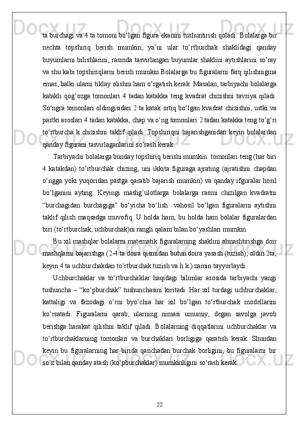 ta burchagi va 4 ta tomoni bo‘lgan figura ekanini tushuntirish qoladi. Bolalarga bir
nechta   topshiriq   berish   mumkin,   ya’ni   ular   to‘rtburchak   shaklidagi   qanday
buyumlarni  bilishlarini, rasmda tasvirlangan  buyumlar  shaklini  aytishlarini  so‘ray
va shu kabi topshiriqlarni berish mumkin.Bolalarga bu figuralarni farq qilishnigina
emas, balki ularni tiklay olishni ham o‘rgatish kerak. Masalan, tarbiyachi bolalarga
katakli   qog’ozga   tomonlari   4  tadan   katakka   teng  kvadrat   chizishni   tavsiya   qiladi.
So‘ngra tomonlari oldingisidan 2 ta katak ortiq bo‘lgan kvadrat chizishni, ustki va
pastki asoslari 4 tadan katakka, chap va o‘ng tomonlari 2 tadan katakka teng to‘g’ri
to‘rtburcha k chizishni  taklif  qiladi. Topshiriqni bajarishganidan keyin bolalardan
qanday figurani tasvirlaganlarini so‘rash kerak.
Tarbiyachi bolalarga bunday topshiriq berishi mumkin: tomonlari teng (har biri
4   katakdan)   to‘rtburchak   chizing,   uni   ikkita   figuraga   ajrating   (ajratishni   chapdan
o‘ngga yoki  yuqoridan pastga qaratib bajarish mumkin)  va qanday ifguralar hosil
bo‘lganini   ayting.   Keyingi   mashg’ulotlarga   bolalarga   rasmi   chizilgan   kvadratni
“burchagidan   burchagiga”   bo‘yicha   bo‘lish     vahosil   bo‘lgan   figuralarni   aytishni
taklif   qilish  maqsadga  muvofiq.  U holda  ham,  bu holda  ham  bolalar   figuralardan
biri (to‘rtburchak, uchburchak)ni rangli qalam bilan bo‘yashlari mumkin.
Bu xil mashqlar bolalarni matematik figuralarning shaklini almashtirishga doir
mashqlarni bajarishga (2-4 ta doira qismidan butun doira yasash (tuzish); oldin 2ta,
keyin 4 ta uchburchakdan to‘rtburchak tuzish va h.k.) zamin tayyorlaydi.
Uchburchaklar   va   to‘rtburchaklar   haqidagi   bilimlar   asosida   tarbiyachi   yangi
tushuncha   –   “ko‘pburchak”   tushunchasini   kiritadi.   Har   xil   turdagi   uchburchaklar,
kattaligi   va   fazodagi   o‘rni   byo‘chia   har   xil   bo‘lgan   to‘rtburchak   modellarini
ko‘rsatadi.   Figuralarni   qarab,   ularning   nimasi   umumiy,   degan   savolga   javob
berishga   harakat   qilishni   taklif   qiladi.   Bolalarning   diqqatlarini   uchburchaklar   va
to‘rtburchaklarning   tomonlari   va   burchaklari   borligiga   qaratish   kerak.   Shundan
keyin   bu   figuralarning   har   birida   qanchadan   burchak   borligini,   bu   figuralarni   bir
so‘z bilan qanday atash (ko‘pburchaklar) mumkinligini so‘rash kerak.
22 