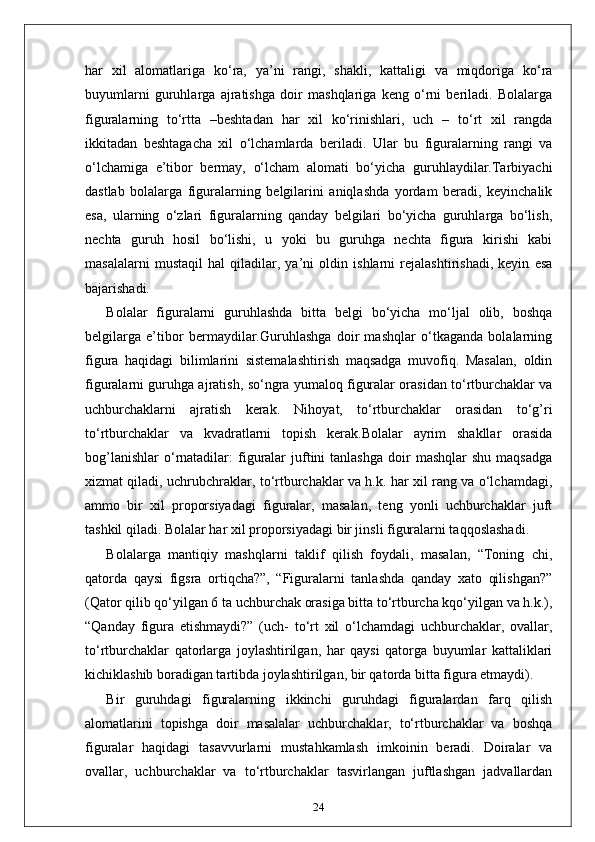 har   xil   alomatlariga   ko‘ra,   ya’ni   rangi,   shakli,   kattaligi   va   miqdoriga   ko‘ra
buyumlarni   guruhlarga   ajratishga   doir   mashqlariga   keng   o‘rni   beriladi.   Bolalarga
figuralarning   to‘rtta   –beshtadan   har   xil   ko‘rinishlari,   uch   –   to‘rt   xil   rangda
ikkitadan   beshtagacha   xil   o‘lchamlarda   beriladi.   Ular   bu   figuralarning   rangi   va
o‘lchamiga   e’tibor   bermay,   o‘lcham   alomati   bo‘yicha   guruhlaydilar.Tarbiyachi
dastlab   bolalarga   figuralarning   belgilarini   aniqlashda   yordam   beradi,   keyinchalik
esa,   ularning   o‘zlari   figuralarning   qanday   belgilari   bo‘yicha   guruhlarga   bo‘lish,
nechta   guruh   hosil   bo‘lishi,   u   yoki   bu   guruhga   nechta   figura   kirishi   kabi
masalalarni   mustaqil   hal   qiladilar,   ya’ni   oldin   ishlarni   rejalashtirishadi,   keyin   esa
bajarishadi.
Bolalar   figuralarni   guruhlashda   bitta   belgi   bo‘yicha   mo‘ljal   olib,   boshqa
belgilarga   e’tibor   bermaydilar.Guruhlashga   doir   mashqlar   o‘tkaganda   bolalarning
figura   haqidagi   bilimlarini   sistemalashtirish   maqsadga   muvofiq.   Masalan,   oldin
figuralarni guruhga ajratish, so‘ngra yumaloq figuralar orasidan to‘rtburchaklar va
uchburchaklarni   ajratish   kerak.   Nihoyat,   to‘rtburchaklar   orasidan   to‘g’ri
to‘rtburchaklar   va   kvadratlarni   topish   kerak.Bolalar   ayrim   shakllar   orasida
bog’lanishlar   o‘rnatadilar:  figuralar  juftini   tanlashga  doir   mashqlar  shu   maqsadga
xizmat qiladi, uchrubchraklar, to‘rtburchaklar va h.k. har xil rang va o‘lchamdagi,
ammo   bir   xil   proporsiyadagi   figuralar,   masalan,   teng   yonli   uchburchaklar   juft
tashkil qiladi. Bolalar har xil proporsiyadagi bir jinsli figuralarni taqqoslashadi.
Bolalarga   mantiqiy   mashqlarni   taklif   qilish   foydali,   masalan,   “Toning   chi,
qatorda   qaysi   figsra   ortiqcha?”,   “Figuralarni   tanlashda   qanday   xato   qilishgan?”
(Qator qilib qo‘yilgan 6 ta uchburchak orasiga bitta to‘rtburcha kqo‘yilgan va h.k.),
“Qanday   figura   etishmaydi?”   (uch-   to‘rt   xil   o‘lchamdagi   uchburchaklar,   ovallar,
to‘rtburchaklar   qatorlarga   joylashtirilgan,   har   qaysi   qatorga   buyumlar   kattaliklari
kichiklashib boradigan tartibda joylashtirilgan, bir qatorda bitta figura etmaydi).
Bir   guruhdagi   figuralarning   ikkinchi   guruhdagi   figuralardan   farq   qilish
alomatlarini   topishga   doir   masalalar   uchburchaklar,   to‘rtburchaklar   va   boshqa
figuralar   haqidagi   tasavvurlarni   mustahkamlash   imkoinin   beradi.   Doiralar   va
ovallar,   uchburchaklar   va   to‘rtburchaklar   tasvirlangan   juftlashgan   jadvallardan
24 