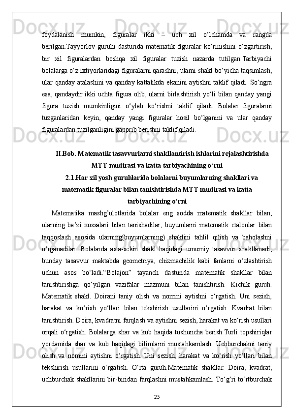 foydalanish   mumkin,   figuralar   ikki   –   uch   xil   o‘lchamda   va   rangda
berilgan.Tayyorlov   guruhi   dasturida   matematik   figuralar   ko‘rinishini   o‘zgartirish,
bir   xil   figuralardan   boshqa   xil   figuralar   tuzish   nazarda   tutilgan.Tarbiyachi
bolalarga o‘z ixtiyorlaridagi figuralarni qarashni, ularni shakl bo‘yicha taqsimlash,
ular  qanday atalashini  va qanday kattalikda ekanini  aytishni  taklif  qiladi. So‘ngra
esa,  qandaydir  ikki  uchta  figura olib, ularni  birlashtirish yo‘li  bilan  qanday yangi
figura   tuzish   mumkinligini   o‘ylab   ko‘rishni   taklif   qiladi.   Bolalar   figuralarni
tuzganlaridan   keyin,   qanday   yangi   figuralar   hosil   bo‘lganini   va   ular   qanday
figuralardan tuzilganligini gapprib berishni taklif qiladi.
II.Bob. Matematik tasavvurlarni shakllantirish ishlarini rejalashtirishda
MTT mudirasi va katta tarbiyachining o‘rni
2.1.Har xil yosh guruhlarida bolalarni buyumlarning shakllari va
matematik figuralar bilan tanishtirishda MTT mudirasi va katta
tarbiyachining o‘rni
Matematika   mashg’ulotlarida   bolalar   eng   sodda   matematik   shakllar   bilan,
ularning   ba’zi   xossalari   bilan   tanishadilar,   buyumlarni   matematik   etalonlar   bilan
taqqoslash   asosida   ularning(buyumlarning)   shaklini   tahlil   qilish   va   baholashni
o‘rganadilar.   Bolalarda   asta-sekin   shakl   haqidagi   umumiy   tasavvur   shakllanadi,
bunday   tasavvur   maktabda   geometriya,   chizmachilik   kabi   fanlarni   o‘zlashtirish
uchun   asos   bo‘ladi.“Bolajon”   tayanch   dasturida   matematik   shakllar   bilan
tanishtirishga   qo‘yilgan   vazifalar   mazmuni   bilan   tanishtirish.   Kichik   guruh.
Matematik   shakl.   Doirani   taniy   olish   va   nomini   aytishni   o‘rgatish.   Uni   sezish,
harakat   va   ko‘rish   yo‘llari   bilan   tekshirish   usullarini   o‘rgatish.   Kvadrat   bilan
tanishtirish. Doira, kvadratni farqlash va aytishni sezish, harakat va ko‘rish usullari
orqali   o‘rgatish.   Bolalarga   shar   va  kub   haqida   tushuncha   berish.Turli   topshiriqlar
yordamida   shar   va   kub   haqidagi   bilimlarni   mustahkamlash.   Uchburchakni   taniy
olish   va   nomini   aytishni   o‘rgatish.   Uni   sezish,   harakat   va   ko‘rish   yo‘llari   bilan
tekshirish   usullarini   o‘rgatish.   O‘rta   guruh.Matematik   shakllar.   Doira,   kvadrat,
uchburchak shakllarini bir-biridan farqlashni mustahkamlash. To‘g’ri to‘rtburchak
25 