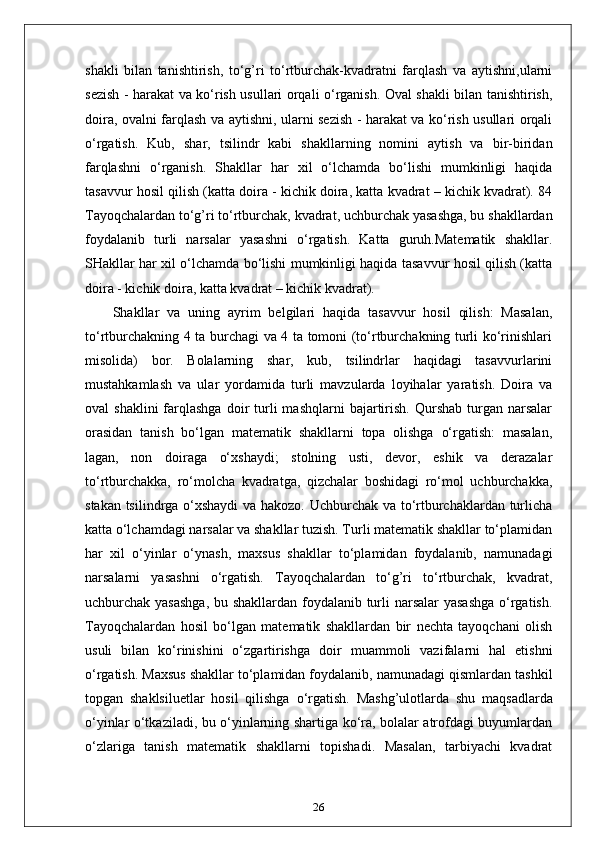 shakli   bilan   tanishtirish,   to‘g’ri   to‘rtburchak-kvadratni   farqlash   va   aytishni,ularni
sezish - harakat va ko‘rish usullari orqali o‘rganish. Oval shakli bilan tanishtirish,
doira, ovalni farqlash va aytishni, ularni sezish - harakat va ko‘rish usullari orqali
o‘rgatish.   Kub,   shar,   tsilindr   kabi   shakllarning   nomini   aytish   va   bir-biridan
farqlashni   o‘rganish.   Shakllar   har   xil   o‘lchamda   bo‘lishi   mumkinligi   haqida
tasavvur hosil qilish (katta doira - kichik doira, katta kvadrat – kichik kvadrat). 84
Tayoqchalardan to‘g’ri to‘rtburchak, kvadrat, uchburchak yasashga, bu shakllardan
foydalanib   turli   narsalar   yasashni   o‘rgatish.   Katta   guruh.Matematik   shakllar.
SHakllar har xil o‘lchamda bo‘lishi mumkinligi haqida tasavvur hosil qilish (katta
doira - kichik doira, katta kvadrat – kichik kvadrat).
  Shakllar   va   uning   ayrim   belgilari   haqida   tasavvur   hosil   qilish:   Masalan,
to‘rtburchakning 4 ta burchagi va 4 ta tomoni (to‘rtburchakning turli ko‘rinishlari
misolida)   bor.   Bolalarning   shar,   kub,   tsilindrlar   haqidagi   tasavvurlarini
mustahkamlash   va   ular   yordamida   turli   mavzularda   loyihalar   yaratish.   Doira   va
oval   shaklini  farqlashga  doir   turli  mashqlarni  bajartirish.  Qurshab  turgan  narsalar
orasidan   tanish   bo‘lgan   matematik   shakllarni   topa   olishga   o‘rgatish:   masalan,
lagan,   non   doiraga   o‘xshaydi;   stolning   usti,   devor,   eshik   va   derazalar
to‘rtburchakka,   ro‘molcha   kvadratga,   qizchalar   boshidagi   ro‘mol   uchburchakka,
stakan tsilindrga o‘xshaydi  va hakozo. Uchburchak va to‘rtburchaklardan turlicha
katta o‘lchamdagi narsalar va shakllar tuzish. Turli matematik shakllar to‘plamidan
har   xil   o‘yinlar   o‘ynash,   maxsus   shakllar   to‘plamidan   foydalanib,   namunadagi
narsalarni   yasashni   o‘rgatish.   Tayoqchalardan   to‘g’ri   to‘rtburchak,   kvadrat,
uchburchak yasashga,  bu shakllardan foydalanib turli narsalar yasashga  o‘rgatish.
Tayoqchalardan   hosil   bo‘lgan   matematik   shakllardan   bir   nechta   tayoqchani   olish
usuli   bilan   ko‘rinishini   o‘zgartirishga   doir   muammoli   vazifalarni   hal   etishni
o‘rgatish. Maxsus shakllar to‘plamidan foydalanib, namunadagi qismlardan tashkil
topgan   shaklsiluetlar   hosil   qilishga   o‘rgatish.   Mashg’ulotlarda   shu   maqsadlarda
o‘yinlar o‘tkaziladi, bu o‘yinlarning shartiga ko‘ra, bolalar atrofdagi buyumlardan
o‘zlariga   tanish   matematik   shakllarni   topishadi.   Masalan,   tarbiyachi   kvadrat
26 