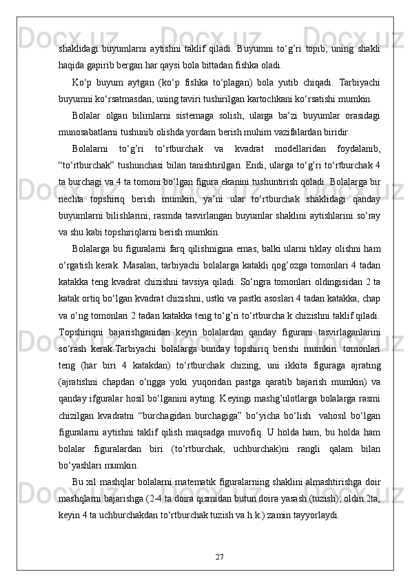 shaklidagi   buyumlarni   aytishni   taklif   qiladi.   Buyumni   to‘g’ri   topib,   uning   shakli
haqida gapirib bergan har qaysi bola bittadan fishka oladi. 
Ko‘p   buyum   aytgan   (ko‘p   fishka   to‘plagan)   bola   yutib   chiqadi.   Tarbiyachi
buyumni ko‘rsatmasdan, uning taviri tushirilgan kartochkani ko‘rsatishi mumkin.
Bolalar   olgan   bilimlarni   sistemaga   solish,   ularga   ba’zi   buyumlar   orasidagi
munosabatlarni tushunib olishda yordam berish muhim vazifalardan biridir.
Bolalarni   to‘g’ri   to‘rtburchak   va   kvadrat   modellaridan   foydalanib,
“to‘rtburchak” tushunchasi  bilan tanishtirilgan. Endi, ularga to‘g’ri to‘rtburchak 4
ta burchagi va 4 ta tomoni bo‘lgan figura ekanini tushuntirish qoladi. Bolalarga bir
nechta   topshiriq   berish   mumkin,   ya’ni   ular   to‘rtburchak   shaklidagi   qanday
buyumlarni  bilishlarini, rasmda tasvirlangan  buyumlar  shaklini  aytishlarini  so‘ray
va shu kabi topshiriqlarni berish mumkin.
Bolalarga bu figuralarni farq qilishnigina emas, balki ularni tiklay olishni ham
o‘rgatish kerak. Masalan,  tarbiyachi  bolalarga katakli qog’ozga tomonlari 4 tadan
katakka teng kvadrat chizishni tavsiya qiladi. So‘ngra tomonlari oldingisidan 2 ta
katak ortiq bo‘lgan kvadrat chizishni, ustki va pastki asoslari 4 tadan katakka, chap
va o‘ng tomonlari 2 tadan katakka teng to‘g’ri to‘rtburcha k chizishni taklif qiladi.
Topshiriqni   bajarishganidan   keyin   bolalardan   qanday   figurani   tasvirlaganlarini
so‘rash   kerak.Tarbiyachi   bolalarga   bunday   topshiriq   berishi   mumkin:   tomonlari
teng   (har   biri   4   katakdan)   to‘rtburchak   chizing,   uni   ikkita   figuraga   ajrating
(ajratishni   chapdan   o‘ngga   yoki   yuqoridan   pastga   qaratib   bajarish   mumkin)   va
qanday ifguralar hosil bo‘lganini ayting. Keyingi mashg’ulotlarga bolalarga rasmi
chizilgan   kvadratni   “burchagidan   burchagiga”   bo‘yicha   bo‘lish     vahosil   bo‘lgan
figuralarni   aytishni   taklif   qilish   maqsadga   muvofiq.   U   holda   ham,   bu   holda   ham
bolalar   figuralardan   biri   (to‘rtburchak,   uchburchak)ni   rangli   qalam   bilan
bo‘yashlari mumkin.
Bu xil mashqlar bolalarni matematik figuralarning shaklini almashtirishga doir
mashqlarni bajarishga (2-4 ta doira qismidan butun doira yasash (tuzish); oldin 2ta,
keyin 4 ta uchburchakdan to‘rtburchak tuzish va h.k.) zamin tayyorlaydi.
27 