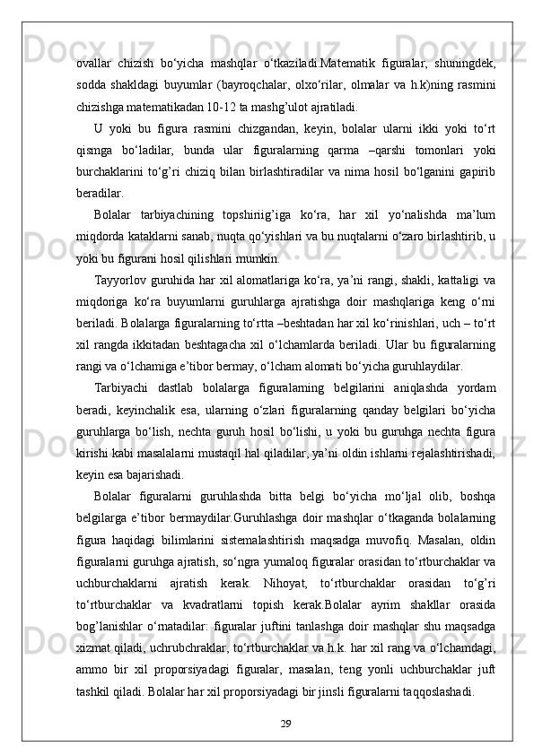 ovallar   chizish   bo‘yicha   mashqlar   o‘tkaziladi.Matematik   figuralar,   shuningdek,
sodda   shakldagi   buyumlar   (bayroqchalar,   olxo‘rilar,   olmalar   va   h.k)ning   rasmini
chizishga matematikadan 10-12 ta mashg’ulot ajratiladi.
U   yoki   bu   figura   rasmini   chizgandan,   keyin,   bolalar   ularni   ikki   yoki   to‘rt
qismga   bo‘ladilar,   bunda   ular   figuralarning   qarma   –qarshi   tomonlari   yoki
burchaklarini   to‘g’ri   chiziq   bilan   birlashtiradilar   va   nima   hosil   bo‘lganini   gapirib
beradilar.
Bolalar   tarbiyachining   topshiriig’iga   ko‘ra,   har   xil   yo‘nalishda   ma’lum
miqdorda kataklarni sanab, nuqta qo‘yishlari va bu nuqtalarni o‘zaro birlashtirib, u
yoki bu figurani hosil qilishlari mumkin.
Tayyorlov guruhida har xil alomatlariga ko‘ra, ya’ni rangi, shakli, kattaligi va
miqdoriga   ko‘ra   buyumlarni   guruhlarga   ajratishga   doir   mashqlariga   keng   o‘rni
beriladi. Bolalarga figuralarning to‘rtta –beshtadan har xil ko‘rinishlari, uch – to‘rt
xil   rangda   ikkitadan   beshtagacha   xil   o‘lchamlarda   beriladi.   Ular   bu   figuralarning
rangi va o‘lchamiga e’tibor bermay, o‘lcham alomati bo‘yicha guruhlaydilar.
Tarbiyachi   dastlab   bolalarga   figuralarning   belgilarini   aniqlashda   yordam
beradi,   keyinchalik   esa,   ularning   o‘zlari   figuralarning   qanday   belgilari   bo‘yicha
guruhlarga   bo‘lish,   nechta   guruh   hosil   bo‘lishi,   u   yoki   bu   guruhga   nechta   figura
kirishi kabi masalalarni mustaqil hal qiladilar, ya’ni oldin ishlarni rejalashtirishadi,
keyin esa bajarishadi.
Bolalar   figuralarni   guruhlashda   bitta   belgi   bo‘yicha   mo‘ljal   olib,   boshqa
belgilarga   e’tibor   bermaydilar.Guruhlashga   doir   mashqlar   o‘tkaganda   bolalarning
figura   haqidagi   bilimlarini   sistemalashtirish   maqsadga   muvofiq.   Masalan,   oldin
figuralarni guruhga ajratish, so‘ngra yumaloq figuralar orasidan to‘rtburchaklar va
uchburchaklarni   ajratish   kerak.   Nihoyat,   to‘rtburchaklar   orasidan   to‘g’ri
to‘rtburchaklar   va   kvadratlarni   topish   kerak.Bolalar   ayrim   shakllar   orasida
bog’lanishlar   o‘rnatadilar:  figuralar  juftini   tanlashga  doir   mashqlar  shu   maqsadga
xizmat qiladi, uchrubchraklar, to‘rtburchaklar va h.k. har xil rang va o‘lchamdagi,
ammo   bir   xil   proporsiyadagi   figuralar,   masalan,   teng   yonli   uchburchaklar   juft
tashkil qiladi. Bolalar har xil proporsiyadagi bir jinsli figuralarni taqqoslashadi.
29 