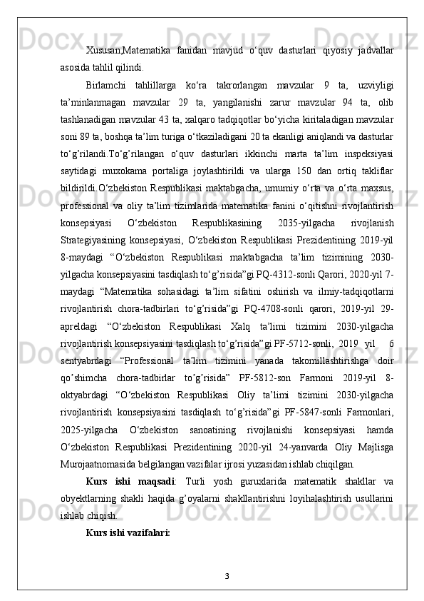 Xususan,Matematika   fanidan   mavjud   o‘quv   dasturlari   qiyosiy   jadvallar
asosida tahlil qilindi.
Birlamchi   tahlillarga   ko‘ra   takrorlangan   mavzular   9   ta,   uzviyligi
ta’minlanmagan   mavzular   29   ta,   yangilanishi   zarur   mavzular   94   ta,   olib
tashlanadigan mavzular 43 ta, xalqaro tadqiqotlar bo‘yicha kiritaladigan mavzular
soni 89 ta, boshqa ta’lim turiga o‘tkaziladigani 20 ta ekanligi aniqlandi va dasturlar
to‘g’rilandi.To‘g’rilangan   o‘quv   dasturlari   ikkinchi   marta   ta’lim   inspeksiyasi
saytidagi   muxokama   portaliga   joylashtirildi   va   ularga   150   dan   ortiq   takliflar
bildirildi.O‘zbekiston   Respublikasi   maktabgacha,   umumiy   o‘rta   va   o‘rta   maxsus,
professional   va   oliy   ta’lim   tizimlarida   matematika   fanini   o‘qitishni   rivojlantirish
konsepsiyasi   O‘zbekiston   Respublikasining   2035-yilgacha   rivojlanish
Strategiyasining   konsepsiyasi,   O‘zbekiston   Respublikasi   Prezidentining   2019-yil
8-maydagi   “O‘zbekiston   Respublikasi   maktabgacha   ta’lim   tizimining   2030-
yilgacha konsepsiyasini tasdiqlash to‘g’risida”gi PQ-4312-sonli Qarori, 2020-yil 7-
maydagi   “Matematika   sohasidagi   ta’lim   sifatini   oshirish   va   ilmiy-tadqiqotlarni
rivojlantirish   chora-tadbirlari   to‘g’risida”gi   PQ-4708-sonli   qarori,   2019-yil   29-
apreldagi   “O‘zbekiston   Respublikasi   Xalq   ta’limi   tizimini   2030-yilgacha
rivojlantirish konsepsiyasini tasdiqlash to‘g’risida”gi PF-5712-sonli, 2019   yil     6
sentyabrdagi   “Professional   ta lim   tizimini   yanada   takomillashtirishga   doirʼ
qo shimcha   chora-tadbirlar   to g risida”   PF-5812-son   Farmoni   2019-yil   8-	
ʼ ʼ ʼ
oktyabrdagi   “O‘zbekiston   Respublikasi   Oliy   ta’limi   tizimini   2030-yilgacha
rivojlantirish   konsepsiyasini   tasdiqlash   to‘g’risida”gi   PF-5847-sonli   Farmonlari,
2025-yilgacha   O‘zbekiston   sanoatining   rivojlanishi   konsepsiyasi   hamda
O‘zbekiston   Respublikasi   Prezidentining   2020-yil   24-yanvarda   Oliy   Majlisga
Murojaatnomasida belgilangan vazifalar ijrosi yuzasidan ishlab chiqilgan. 
Kurs   ishi   maqsadi :   Turli   yosh   guruxlarida   matematik   shakllar   va
obyektlarning   shakli   haqida   g’oyalarni   shakllantirishni   loyihalashtirish   usullarini
ishlab chiqish. 
Kurs ishi vazifalari: 
3 