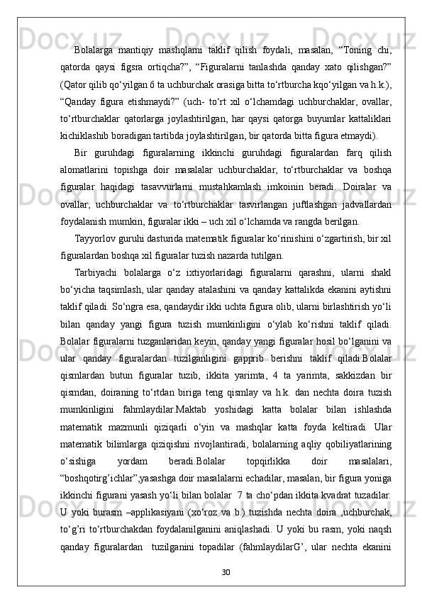 Bolalarga   mantiqiy   mashqlarni   taklif   qilish   foydali,   masalan,   “Toning   chi,
qatorda   qaysi   figsra   ortiqcha?”,   “Figuralarni   tanlashda   qanday   xato   qilishgan?”
(Qator qilib qo‘yilgan 6 ta uchburchak orasiga bitta to‘rtburcha kqo‘yilgan va h.k.),
“Qanday   figura   etishmaydi?”   (uch-   to‘rt   xil   o‘lchamdagi   uchburchaklar,   ovallar,
to‘rtburchaklar   qatorlarga   joylashtirilgan,   har   qaysi   qatorga   buyumlar   kattaliklari
kichiklashib boradigan tartibda joylashtirilgan, bir qatorda bitta figura etmaydi).
Bir   guruhdagi   figuralarning   ikkinchi   guruhdagi   figuralardan   farq   qilish
alomatlarini   topishga   doir   masalalar   uchburchaklar,   to‘rtburchaklar   va   boshqa
figuralar   haqidagi   tasavvurlarni   mustahkamlash   imkoinin   beradi.   Doiralar   va
ovallar,   uchburchaklar   va   to‘rtburchaklar   tasvirlangan   juftlashgan   jadvallardan
foydalanish mumkin, figuralar ikki – uch xil o‘lchamda va rangda berilgan.
Tayyorlov guruhi dasturida matematik figuralar ko‘rinishini o‘zgartirish, bir xil
figuralardan boshqa xil figuralar tuzish nazarda tutilgan.
Tarbiyachi   bolalarga   o‘z   ixtiyorlaridagi   figuralarni   qarashni,   ularni   shakl
bo‘yicha   taqsimlash,   ular  qanday   atalashini  va  qanday   kattalikda  ekanini  aytishni
taklif qiladi. So‘ngra esa, qandaydir ikki uchta figura olib, ularni birlashtirish yo‘li
bilan   qanday   yangi   figura   tuzish   mumkinligini   o‘ylab   ko‘rishni   taklif   qiladi.
Bolalar figuralarni tuzganlaridan keyin, qanday yangi figuralar hosil bo‘lganini va
ular   qanday   figuralardan   tuzilganligini   gapprib   berishni   taklif   qiladi.Bolalar
qismlardan   butun   figuralar   tuzib,   ikkita   yarimta,   4   ta   yarimta,   sakkizdan   bir
qismdan,   doiraning   to‘rtdan   biriga   teng   qismlay   va   h.k.   dan   nechta   doira   tuzish
mumkinligini   fahmlaydilar.Maktab   yoshidagi   katta   bolalar   bilan   ishlashda
matematik   mazmunli   qiziqarli   o‘yin   va   mashqlar   katta   foyda   keltiradi.   Ular
matematik   bilimlarga   qiziqishni   rivojlantiradi,   bolalarning   aqliy   qobiliyatlarining
o‘sishiga   yordam   beradi.Bolalar   topqirlikka   doir   masalalari,
“boshqotirg’ichlar”,yasashga doir masalalarni echadilar, masalan, bir figura yoniga
ikkinchi figurani yasash yo‘li bilan bolalar   7 ta cho‘pdan ikkita kvadrat tuzadilar.
U   yoki   burasm   –applikasiyani   (xo‘roz   va   b.)   tuzishda   nechta   doira   ,uchburchak,
to‘g’ri   to‘rtburchakdan   foydalanilganini   aniqlashadi.   U   yoki   bu   rasm,   yoki   naqsh
qanday   figuralardan     tuzilganini   topadilar   (fahmlaydilarG’,   ular   nechta   ekanini
30 