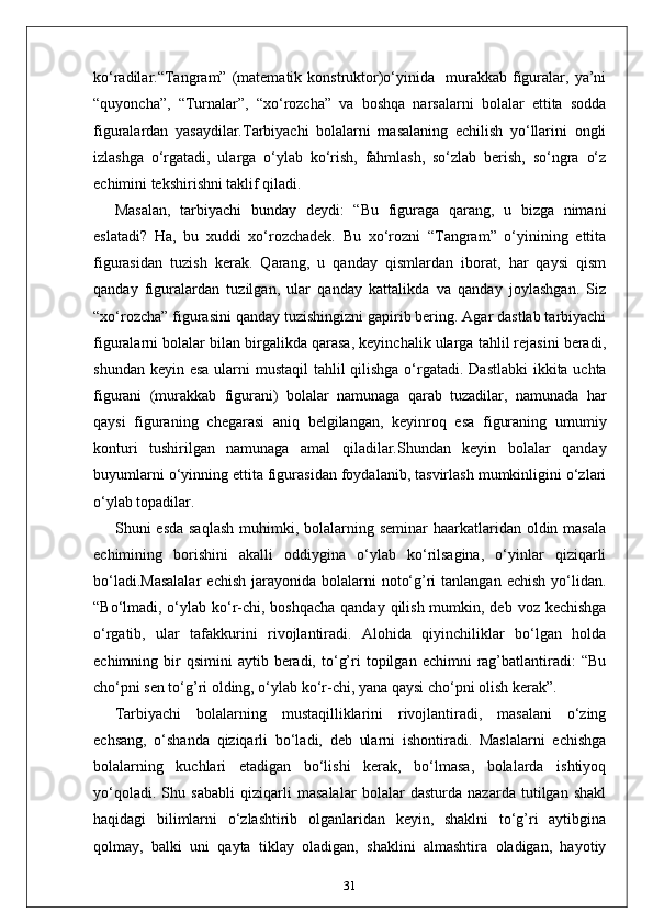 ko‘radilar.“Tangram”  (matematik  konstruktor)o‘yinida    murakkab   figuralar,  ya’ni
“quyoncha”,   “Turnalar”,   “xo‘rozcha”   va   boshqa   narsalarni   bolalar   ettita   sodda
figuralardan   yasaydilar.Tarbiyachi   bolalarni   masalaning   echilish   yo‘llarini   ongli
izlashga   o‘rgatadi,   ularga   o‘ylab   ko‘rish,   fahmlash,   so‘zlab   berish,   so‘ngra   o‘z
echimini tekshirishni taklif qiladi. 
Masalan,   tarbiyachi   bunday   deydi:   “Bu   figuraga   qarang,   u   bizga   nimani
eslatadi?   Ha,   bu   xuddi   xo‘rozchadek.   Bu   xo‘rozni   “Tangram”   o‘yinining   ettita
figurasidan   tuzish   kerak.   Qarang,   u   qanday   qismlardan   iborat,   har   qaysi   qism
qanday   figuralardan   tuzilgan,   ular   qanday   kattalikda   va   qanday   joylashgan.   Siz
“xo‘rozcha” figurasini qanday tuzishingizni gapirib bering. Agar dastlab tarbiyachi
figuralarni bolalar bilan birgalikda qarasa, keyinchalik ularga tahlil rejasini beradi,
shundan keyin esa ularni  mustaqil  tahlil qilishga o‘rgatadi.   Dastlabki  ikkita uchta
figurani   (murakkab   figurani)   bolalar   namunaga   qarab   tuzadilar,   namunada   har
qaysi   figuraning   chegarasi   aniq   belgilangan,   keyinroq   esa   figuraning   umumiy
konturi   tushirilgan   namunaga   amal   qiladilar.Shundan   keyin   bolalar   qanday
buyumlarni o‘yinning ettita figurasidan foydalanib, tasvirlash mumkinligini o‘zlari
o‘ylab topadilar. 
Shuni  esda saqlash  muhimki, bolalarning seminar  haarkatlaridan oldin masala
echimining   borishini   akalli   oddiygina   o‘ylab   ko‘rilsagina,   o‘yinlar   qiziqarli
bo‘ladi.Masalalar   echish  jarayonida  bolalarni   noto‘g’ri   tanlangan  echish  yo‘lidan.
“Bo‘lmadi, o‘ylab ko‘r-chi, boshqacha qanday qilish mumkin, deb voz kechishga
o‘rgatib,   ular   tafakkurini   rivojlantiradi.   Alohida   qiyinchiliklar   bo‘lgan   holda
echimning  bir  qsimini   aytib  beradi,  to‘g’ri   topilgan  echimni   rag’batlantiradi:   “Bu
cho‘pni sen to‘g’ri olding, o‘ylab ko‘r-chi, yana qaysi cho‘pni olish kerak”.
Tarbiyachi   bolalarning   mustaqilliklarini   rivojlantiradi,   masalani   o‘zing
echsang,   o‘shanda   qiziqarli   bo‘ladi,   deb   ularni   ishontiradi.   Maslalarni   echishga
bolalarning   kuchlari   etadigan   bo‘lishi   kerak,   bo‘lmasa,   bolalarda   ishtiyoq
yo‘qoladi.   Shu   sababli   qiziqarli   masalalar   bolalar   dasturda   nazarda   tutilgan   shakl
haqidagi   bilimlarni   o‘zlashtirib   olganlaridan   keyin,   shaklni   to‘g’ri   aytibgina
qolmay,   balki   uni   qayta   tiklay   oladigan,   shaklini   almashtira   oladigan,   hayotiy
31 