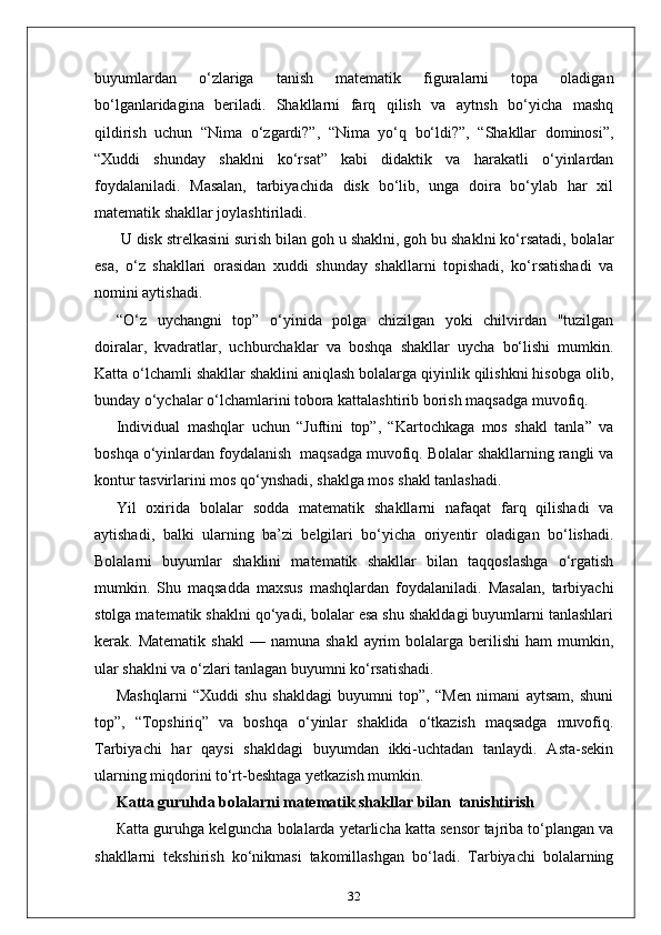 buyumlardan   o‘zlariga   tanish   matematik   figuralarni   topa   oladigan
bo‘lganlaridagina   beriladi.   Shakllarni   farq   qilish   va   aytnsh   bo‘yicha   mashq
qildirish   uchun   “Nima   o‘zgardi?”,   “Nima   yo‘q   bo‘ldi?”,   “Shakllar   dominosi”,
“Xuddi   shunday   shaklni   ko‘rsat”   kabi   didaktik   va   harakatli   o‘yinlardan
foydalaniladi.   Masalan,   tarbiyachida   disk   bo‘lib,   unga   doira   bo‘ylab   har   xil
matematik shakllar joylashtiriladi.
 U disk strelkasini surish bilan goh u shaklni, goh bu shaklni ko‘rsatadi, bolalar
esa,   o‘z   shakllari   orasidan   xuddi   shunday   shakllarni   topishadi,   ko‘rsatishadi   va
nomini aytishadi. 
“O‘z   uychangni   top”   o‘yinida   polga   chizilgan   yoki   chilvirdan   "tuzilgan
doiralar,   kvadratlar,   uchburchaklar   va   boshqa   shakllar   uycha   bo‘lishi   mumkin.
Katta o‘lchamli shakllar shaklini aniqlash bolalarga qiyinlik qilishkni hisobga olib,
bunday o‘ychalar o‘lchamlarini tobora kattalashtirib borish maqsadga muvofiq. 
Individual   mashqlar   uchun   “Juftini   top”,   “Kartochkaga   mos   shakl   tanla”   va
boshqa o‘yinlardan foydalanish  maqsadga muvofiq. Bolalar shakllarning rangli va
kontur tasvirlarini mos qo‘ynshadi, shaklga mos shakl tanlashadi. 
Yil   oxirida   bolalar   sodda   matematik   shakllarni   nafaqat   farq   qilishadi   va
aytishadi,   balki   ularning   ba’zi   belgilari   bo‘yicha   oriyentir   oladigan   bo‘lishadi.
Bolalarni   buyumlar   shaklini   matematik   shakllar   bilan   taqqoslashga   o‘rgatish
mumkin.   Shu   maqsadda   maxsus   mashqlardan   foydalaniladi.   Masalan,   tarbiyachi
stolga matematik shaklni qo‘yadi, bolalar esa shu shakldagi buyumlarni tanlashlari
kerak.  Matematik  shakl   —  namuna  shakl   ayrim  bolalarga  berilishi  ham  mumkin,
ular shaklni va o‘zlari tanlagan buyumni ko‘rsatishadi. 
Mashqlarni   “Xuddi   shu   shakldagi   buyumni   top”,   “Men   nimani   aytsam,   shuni
top”,   “Topshiriq”   va   boshqa   o‘yinlar   shaklida   o‘tkazish   maqsadga   muvofiq.
Tarbiyachi   har   qaysi   shakldagi   buyumdan   ikki-uchtadan   tanlaydi.   Asta-sekin
ularning miqdorini to‘rt-beshtaga yetkazish mumkin. 
Katta guruhda bolalarni matematik shakllar bilan  tanishtirish
Каtta guruhga kelguncha bolalarda yetarlicha katta sensor tajriba to‘plangan va
shakllarni   tekshirish   ko‘nikmasi   takomillashgan   bo‘ladi.   Tarbiyachi   bolalarning
32 