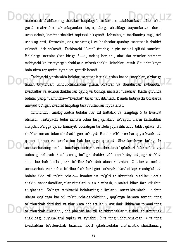 matematik   shakllarning   shakllari   haqidagi   bilimlarini   mustahkamlash   uchun   o‘rta
guruh   materialini   takrorlagandan   keyin,   ularga   atrofdagi   buyumlardan   doira,
uchburchak,   kvadrat   shaklini   topishni   o‘rgatadi.   Masalan,   u   tarelkaning   tagi,   stol
ustining   sirti,   fortochka,   qog’oz   varag’i   va   boshqalar   qanday   matematik   shaklni
zslatadi,   deb   so‘raydi.   Tarbiyachi   “Loto”   tipidagi   o‘yin   tashkil   qilishi   mumkin.
Bolalarga   rasmlar   (har   biriga   3—4,   tadan)   beriladi,   ular   shu   rasmlar   orasidan
tarbiyachi ko‘rsatayotgan shaklga o‘xshash shaklni izlashlari kerak. Shundan keyin
bola nima topganini aytadi va gapirib beradi. 
Tarbiyachi yordamida bolalar matematik shakllardan har xil naqshlar, o‘zlariga
tanish   buyumlar:   uchburchaklardan   gilam,   kvadrat   va   doiralardan   avtomobil,
kvadratlar va uchburchaklardan qayiq va boshqa narsalar tuzadilar. Katta guruhda
bolalar yangi tushuncha—“kvadrat” bilan tanishtiriladi. Bunda tarbiyachi bolalarda
mavjud bo‘lgan kvadrat haqidagi tasavvurlardan foydalanadi. 
Chunonchi,   mashg’ulotda   bolalar   har   xil   kattalik   va   rangdagi   5   ta   kvadrat
olishadi.   Tarbiyachi   bular   nimasi   bilan   farq   qilishini   so‘raydi,   ularni   kattaliklari
chapdan o‘ngga qarab kamayib boradigan tartibda joylashtirishni  taklif qiladi. Bu
shakllar nimasi bilan o‘xshashligini so‘raydi. Bolalar e’tiborini har qaysi kvadratda
qancha   tomon   va   qancha   burchak   borligiga   qaratadi.   Shundan   keyin   tarbiyachi
uchburchakning  nechta   burchagi   borligini   eslashni   taklif   qiladi.  Bolalarni   bunday
xulosaga keltiradi: 3 ta burchagi bo‘lgan shaklni uchburchak deyiladi, agar shaklda
4   ta   burchak   bo‘lsa,   uni   to‘rtburchak   deb   atash   mumkin.   O‘z-larida   nechta
uchburchak   va   nechta   to‘rtburchak   borligini   so‘raydi.   Navbatdagi   mashg’ulotda
bolalar   ikki   xil   to‘rtburchak—   kvadrat   va   to‘g’ri   to‘rtburchak   oladilar;   ikkala
shaklni   taqqoslaydilar,   ular   nimalari   bilan   o‘xshash,   nimalari   bilan   farq   qilishini
aniqlashadi.   So‘ngra   tarbiyachi   bolalarning   bilimlarini   mustahkamlash       uchun
ularga   qog’ozga   har   xil   to‘rtburchaklarchizishni;   qog’ozga   hamma   tomoni   teng
to‘rtburchak  chizishni  va  ular  nima  deb atalishini  aytishni;  ikkitadan  tomoni   teng
to‘rtburchak   chizishni;   cho‘plardan   har   xil   to‘rtburchaklar   tuzishni;   to‘rtburchak
shaklidagi   buyum-larni   topish   va   aytishni;   2   ta   teng   uchburchakdan,   4   ta   teng
kvadratdan   to‘rtburchak   tuzishni   taklif   qiladi.Bolalar   matematik   shakllarning
33 