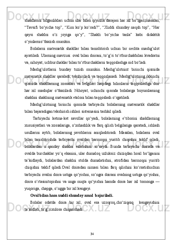 shakllarini bilganliklari uchun ular bilan qiyinlik darajasi har xil bo‘lgan,masalan,
“Tavsifi   bo‘yicha   top”,   “Kim   ko‘p   ko‘radi?”,   “Xuddi   shunday   naqsh   top”,   “Har
qaysi   shaklni   o‘z   joyiga   qo‘y”,   “Shakli   bo‘yicha   tanla”   kabi   didaktik
o‘yinlarnio‘tkazish mumkin. 
Bolalarni   matematik   shakllar   bilan   tanishtirish   uchun   bir   nechta   mashg’ulot
ajratiladi. Ularning mavzusi: oval bilan doirani, to‘g’ri to‘rtburchakbilan kvadratni
va, nihoyat, uchburchaklar bilan to‘rtburchaklarni taqqoslashga oid bo‘ladi. 
Маshg’ulotlarni   bunday   tuzish   mumkin.   Mashg’ulotnint   birinchi   qismida
matematik shakllar qaraladi, tekshiriladi va taqqoslanadi. Mashg’ulotning ikkinchi
qismida   shakllarning   xossalari   va   belgilari   haqidagi   bilimlarni   taqqoslashga   doir
har   xil   mashqlar   o‘tkaziladi.   Nihoyat,   uchinchi   qismda   bolalarga   buyumlarning
shaklini shaklning matematik etaloni bilan taqqoslash o‘rgatiladi. 
Mashg’ulotning   birinchi   qismida   tarbiyachi   bolalarning   matematik   shakllar
bilan bajaradigan tekshirish ishlari sistemasini tashkil qiladi.
  Tarbiyachi   ketma-ket   savollar   qo‘yadi,   bolalarning   e’tiborini   shakllarning
xususiyatlari va xossalariga, o‘xshashlik va farq qilish belgilariga qaratadi, ishlash
usullarini   aytib,   bolalarning   javoblarini   aniqlashtiradi.   Masalan,   bolalarni   oval
bilan   tanishtirishda   tarbiyachi   ovaldan   barmoqni   yuritib   chiqishni   taklif   qiladi,
bolalardan   u   qanday   shaklni   eslatishini   so‘raydi.   Bunda   tarbiyachi   doirada   va
ovalda burchaklar  yo‘q ekanini, ular  dumaloq uzluksiz chiziqdan hosil  bo‘lganini
ta’kidlaydi,   bolalardan   shaklni   stolda   dumalatishni,   atrofidan   barmoqni   yuritib
chiqishni   taklif   qiladi.Oval   doiradan   nimasi   bilan   farq   qilishini   ko‘rsatishuchun
tarbiyachi ovalni doira ustiga qo‘yishni, so‘ngra doirani ovalning ustiga qo‘yishni,
doira   o‘rtasinitopishni   va   unga   nuqta   qo‘yishni   hamda   doira   har   xil   tomonga   —
yuqoriga, chapga, o‘ngga bir xil kengayi  
Oval bilan ham xuddi shunday amal  bajariladi.
Bolalar   odatda   doira   bir   xil,   oval   esa   uzoqroq,cho‘ziqroq     kengayishini
ta’kidlab, to‘g’rixulosa chiqarishadi. 
34 