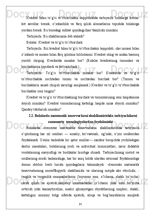 Kvadrat   bilan   to‘g’ri   to‘rtburchakni   taqqoslashda   tarbiyachi   bolalarga   ketma-
ket   savollar   beradi;   o‘xshashlik   va   farq   qilish   alomatlarini   topishda   bolalarga
yordam beradi. Bu boradagi suhbat quyidagichao‘tkazilishi mumkin: 
Tarbiyachi. Bu shakllarnima deb ataladi? 
Bolalar. Kvadrat va to‘g’ri to‘rtburchak. 
Tarbiyachi. Biz kvadrat bilan to‘g’ri to‘rtburchakni taqqoslab, ular nimasi bilan
o‘xshash va nimasi bilan farq qilishini bilibolamiz. Kvadrat oling va undan barmoq
yuritib   chiqing.   Kvadratda   nimalar   bor?   (Bolalar   kvadratning   tomonlari   va
burchaklarini topishadi va ko‘rsatishadi.) 
Tarbiyachi.   To‘g’ri   to‘rtburchakda   nimalar   bor?   Kvadratda   va   to‘g’ri
to‘rtburchakda   nechtadan   tomon   va   nechtadan   burchak   bor?   (Tomon   va
burchaklarni sanab chiqish zarurligi aniqlanadi.) Kvadrat va to‘g’ri to‘rtburchakda
burchaklar soni tengmi? 
Kvadrat va to‘g’ri to‘rtburchakning burchak va tomonlarining soni haqidanima
deyish   mumkin?   Kvadrat   tomonlarining   kattaligi   haqida   nima   deyish   mumkin?
Qanday tekshirish mumkin? 
2.2.  Bolalarda matematik tasavvurlarni shakllantirishda tarbiyachilarni
zamonaviy  texnologiyalardan foydalanishi
Bolalarda   elementar   matematik   tasavvurlarni   shakllantirishda   tarbiyachi
o‘qitishning   har   xil   usullari   —   amaliy,   ko‘rsatmali,   og’zaki,   o‘yin   usullaridan
foydalanadi. Usulni  tanlashda bir qator  omillar— mazkur  bosqichda yechiladigan
dastur   masalalari,   bolalarning   yosh   va   individual   xususiyatlari,   zarur   didaktik
vositalarning   mavjudligi   va   boshkalar   hisobga   olinadi.   Tarbiyachining   metod   va
usullarning asosli  tanlanishiga, har  bir  aniq holda ulardan ratsional  foydalanishga
doimo   ehtibor   berib   turishi   quyidagilarni   tahminlaydi:   -elementar   matematik
tasavvurlarning   muvaffaqiyatli   shakllanishi   va   ularning   nutqda   aks   ettirilishi;   -
tenglik   va   tengsizlik   munosabatlarini   (buyumni   soni,   o‘lchami,   shakli   bo‘yicha)
idrok   qilish   va   ajratish,natijaviy   munosabatlar   (o‘lchami   yoki   soni   bo‘yicha
orttirish   yoki   kamaytirish)ni,   analiz   qilinayotgan   obyektlarning   miqdori,   shakli,
kattaligini   umumiy   belgi   sifatida   ajratish,   aloqa   va   bog’lanishlarini   aniqlash
35 