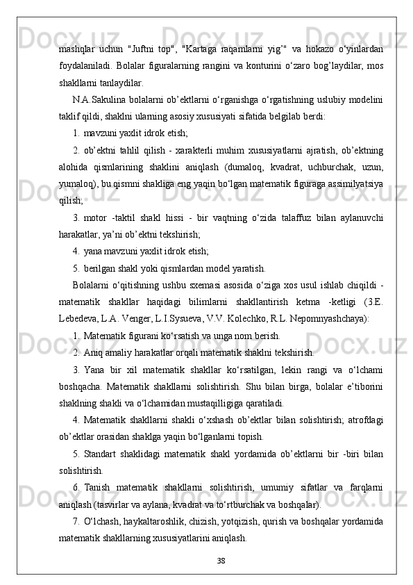 mashqlar   uchun   "Juftni   top",   "Kartaga   raqamlarni   yig’"   va   hokazo   o‘yinlardan
foydalaniladi.   Bolalar   figuralarning   rangini   va   konturini   o‘zaro   bog’laydilar,   mos
shakllarni tanlaydilar.
N.A.Sakulina bolalarni ob’ektlarni o‘rganishga o‘rgatishning uslubiy modelini
taklif qildi, shaklni ularning asosiy xususiyati sifatida belgilab berdi:
1. mavzuni yaxlit idrok etish;
2. ob’ektni   tahlil   qilish   -   xarakterli   muhim   xususiyatlarni   ajratish,   ob’ektning
alohida   qismlarining   shaklini   aniqlash   (dumaloq,   kvadrat,   uchburchak,   uzun,
yumaloq), bu qismni shakliga eng yaqin bo‘lgan matematik figuraga assimilyatsiya
qilish;
3. motor   -taktil   shakl   hissi   -   bir   vaqtning   o‘zida   talaffuz   bilan   aylanuvchi
harakatlar, ya’ni ob’ektni tekshirish;
4. yana mavzuni yaxlit idrok etish;
5. berilgan shakl yoki qismlardan model yaratish.
Bolalarni   o‘qitishning   ushbu  sxemasi  asosida   o‘ziga  xos   usul  ishlab   chiqildi   -
matematik   shakllar   haqidagi   bilimlarni   shakllantirish   ketma   -ketligi   (3.E.
Lebedeva, L.A. Venger, L.I.Sysueva, V.V. Kolechko, R.L. Nepomnyashchaya):
1. Matematik figurani ko‘rsatish va unga nom berish.
2. Aniq amaliy harakatlar orqali matematik shaklni tekshirish.
3. Yana   bir   xil   matematik   shakllar   ko‘rsatilgan,   lekin   rangi   va   o‘lchami
boshqacha.   Matematik   shakllarni   solishtirish.   Shu   bilan   birga,   bolalar   e’tiborini
shaklning shakli va o‘lchamidan mustaqilligiga qaratiladi.
4. Matematik   shakllarni   shakli   o‘xshash   ob’ektlar   bilan   solishtirish;   atrofdagi
ob’ektlar orasidan shaklga yaqin bo‘lganlarni topish.
5. Standart   shaklidagi   matematik   shakl   yordamida   ob’ektlarni   bir   -biri   bilan
solishtirish.
6. Tanish   matematik   shakllarni   solishtirish,   umumiy   sifatlar   va   farqlarni
aniqlash (tasvirlar va aylana, kvadrat va to‘rtburchak va boshqalar).
7. O‘lchash, haykaltaroshlik, chizish, yotqizish, qurish va boshqalar yordamida
matematik shakllarning xususiyatlarini aniqlash.
38 