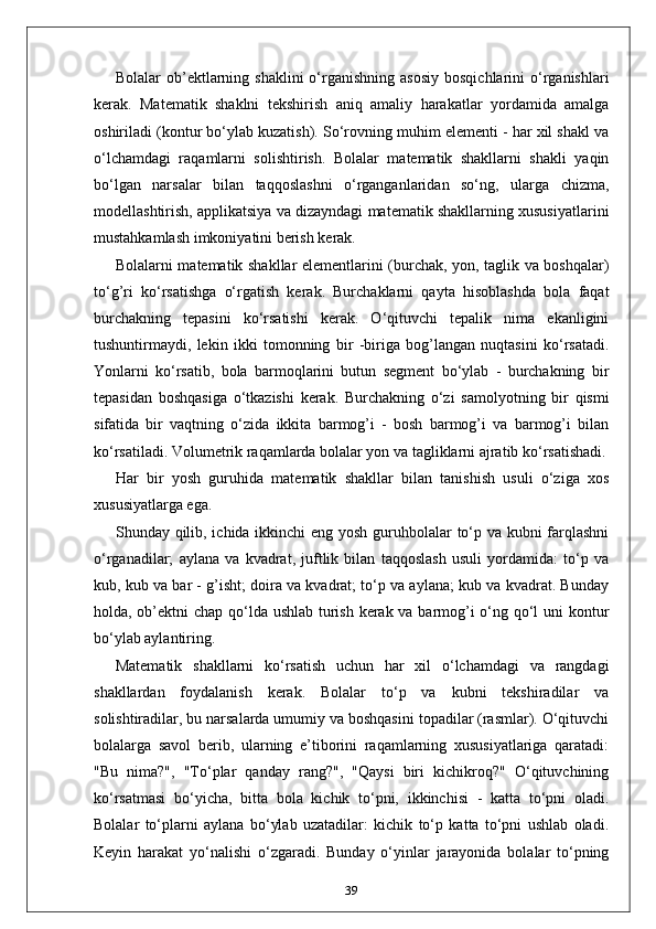 Bolalar  ob’ektlarning shaklini  o‘rganishning  asosiy   bosqichlarini  o‘rganishlari
kerak.   Matematik   shaklni   tekshirish   aniq   amaliy   harakatlar   yordamida   amalga
oshiriladi (kontur bo‘ylab kuzatish). So‘rovning muhim elementi - har xil shakl va
o‘lchamdagi   raqamlarni   solishtirish.   Bolalar   matematik   shakllarni   shakli   yaqin
bo‘lgan   narsalar   bilan   taqqoslashni   o‘rganganlaridan   so‘ng,   ularga   chizma,
modellashtirish, applikatsiya va dizayndagi matematik shakllarning xususiyatlarini
mustahkamlash imkoniyatini berish kerak.
Bolalarni matematik shakllar elementlarini (burchak, yon, taglik va boshqalar)
to‘g’ri   ko‘rsatishga   o‘rgatish   kerak.   Burchaklarni   qayta   hisoblashda   bola   faqat
burchakning   tepasini   ko‘rsatishi   kerak.   O‘qituvchi   tepalik   nima   ekanligini
tushuntirmaydi,   lekin   ikki   tomonning   bir   -biriga   bog’langan   nuqtasini   ko‘rsatadi.
Yonlarni   ko‘rsatib,   bola   barmoqlarini   butun   segment   bo‘ylab   -   burchakning   bir
tepasidan   boshqasiga   o‘tkazishi   kerak.   Burchakning   o‘zi   samolyotning   bir   qismi
sifatida   bir   vaqtning   o‘zida   ikkita   barmog’i   -   bosh   barmog’i   va   barmog’i   bilan
ko‘rsatiladi. Volumetrik raqamlarda bolalar yon va tagliklarni ajratib ko‘rsatishadi.
Har   bir   yosh   guruhida   matematik   shakllar   bilan   tanishish   usuli   o‘ziga   xos
xususiyatlarga ega. 
Shunday qilib, ichida ikkinchi eng yosh guruhbolalar to‘p va kubni  farqlashni
o‘rganadilar;   aylana   va   kvadrat,   juftlik   bilan   taqqoslash   usuli   yordamida:   to‘p   va
kub, kub va bar - g’isht; doira va kvadrat; to‘p va aylana; kub va kvadrat. Bunday
holda, ob’ektni  chap qo‘lda ushlab  turish kerak va barmog’i  o‘ng qo‘l  uni  kontur
bo‘ylab aylantiring.
Matematik   shakllarni   ko‘rsatish   uchun   har   xil   o‘lchamdagi   va   rangdagi
shakllardan   foydalanish   kerak.   Bolalar   to‘p   va   kubni   tekshiradilar   va
solishtiradilar, bu narsalarda umumiy va boshqasini topadilar (rasmlar). O‘qituvchi
bolalarga   savol   berib,   ularning   e’tiborini   raqamlarning   xususiyatlariga   qaratadi:
"Bu   nima?",   "To‘plar   qanday   rang?",   "Qaysi   biri   kichikroq?"   O‘qituvchining
ko‘rsatmasi   bo‘yicha,   bitta   bola   kichik   to‘pni,   ikkinchisi   -   katta   to‘pni   oladi.
Bolalar   to‘plarni   aylana   bo‘ylab   uzatadilar:   kichik   to‘p   katta   to‘pni   ushlab   oladi.
Keyin   harakat   yo‘nalishi   o‘zgaradi.   Bunday   o‘yinlar   jarayonida   bolalar   to‘pning
39 