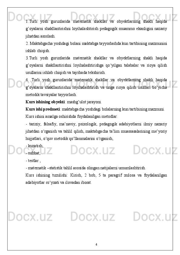 1.Turli   yosh   guruxlarida   matematik   shakllar   va   obyektlarning   shakli   haqida
g’oyalarni  shakllantirishni  loyihalashtirish pedagogik muammo ekanligini nazariy
jihatdan asoslash. 
2. Maktabgacha yoshdagi bolani maktabga tayyorlashda kun tartibining mazmunini
ishlab chiqish. 
3.Turli   yosh   guruxlarida   matematik   shakllar   va   obyektlarning   shakli   haqida
g’oyalarni   shakllantirishni   loyihalashtirishga   qo yilgan   talabalar   va   rioya   qilishʻ
usullarini ishlab chiqish va tajribada tekshirish. 
4.   Turli   yosh   guruxlarida   matematik   shakllar   va   obyektlarning   shakli   haqida
g’oyalarni   shakllantirishni   loyihalashtirish   va   unga   rioya   qilish   usullari   bo yicha	
ʻ
metodik tavsiyalar tayyorlash. 
Kurs ishining obyekti : mashg’ulot jarayoni. 
Kurs ishi predmeti : maktabgacha yoshdagi bolalarning kun tartibining mazmuni. 
Kurs ishini amalga oshirishda foydalanilgan metodlar: 
-   tarixiy,   falsafiy,   ma’naviy,   psixologik,   pedagogik   adabiyotlarni   ilmiy   nazariy
jihatdan o rganish va tahlil qilish, maktabgacha ta’lim muassasalarining me’yoriy	
ʻ
hujjatlari, o quv metodik qo llanmalarini o rganish, 
ʻ ʻ ʻ
- kuzatish, 
- suhbat, 
- testlar , 
- matematik –statistik tahlil asosida olingan natijalarni umumlashtirish. 
Kurs   ishining   tuzulishi:   Kirish,   2   bob,   5   ta   paragrif   xulosa   va   foydalanilgan
adabiyotlar ro yxati va ilovadan iborat.	
ʻ
4 