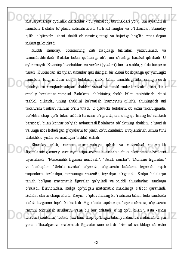 xususiyatlariga oydinlik kiritadilar - bu yumaloq, burchaklari yo‘q, uni aylantirish
mumkin.  Bolalar   to‘plarni   solishtirishadi   turli   xil   ranglar   va  o‘lchamlar.  Shunday
qilib,   o‘qituvchi   ularni   shakli   ob’ektning   rangi   va   hajmiga   bog’liq   emas   degan
xulosaga keltiradi.
Xuddi   shunday,   bolalarning   kub   haqidagi   bilimlari   yaxshilanadi   va
umumlashtiriladi.   Bolalar   kubni   qo‘llariga   olib,   uni   o‘rashga   harakat   qilishadi.   U
aylanmaydi. Kubning burchaklari va yonlari (yuzlari) bor, u stolda, polda barqaror
turadi. Kublardan siz uylar, ustunlar qurishingiz, bir kubni boshqasiga qo‘yishingiz
mumkin.   Eng   muhim   nuqta   bolalarni   shakl   bilan   tanishtirganda,   uning   sezish
qobiliyatini   rivojlantiradigan   shaklni   vizual   va   taktil-motorli   idrok   qilish,   turli
amaliy   harakatlar   mavjud.   Bolalarni   ob’ektning   shakli   bilan   tanishtirish   ishini
tashkil   qilishda,   uning   shaklini   ko‘rsatish   (namoyish   qilish),   shuningdek   uni
tekshirish usullari muhim o‘rin tutadi. O‘qituvchi bolalarni ob’ektni tekshirganda,
ob’ektni  chap  qo‘li  bilan ushlab  turishni  o‘rgatadi, uni  o‘ng qo‘lining ko‘rsatkich
barmog’i bilan kontur  bo‘ylab aylantiradi.Bolalarda ob’ektning shaklini  o‘rganish
va unga mos keladigan g’oyalarni to‘plash ko‘nikmalarini rivojlantirish uchun turli
didaktik o‘yinlar va mashqlar tashkil etiladi.
Shunday   qilib,   nomni   assimilyatsiya   qilish   va   individual   matematik
figuralarning   asosiy   xususiyatlariga   oydinlik   kiritish   uchun   o‘qituvchi   o‘yinlarni
uyushtiradi:   "Matematik   figurani   nomlash",   "Sehrli   sumka",   "Domino   figuralari"
va   boshqalar.   "Sehrli   sumka"   o‘yinida,   o‘qituvchi   bolalarni   teginish   orqali
raqamlarni   tanlashga,   namunaga   muvofiq   topishga   o‘rgatadi.   Stolga   bolalarga
tanish   bo‘lgan   matematik   figuralar   qo‘yiladi   va   xuddi   shundaylari   sumkaga
o‘raladi.   Birinchidan,   stolga   qo‘yilgan   matematik   shakllarga   e’tibor   qaratiladi.
Bolalar ularni chaqirishadi. Keyin, o‘qituvchining ko‘rsatmasi bilan, bola sumkada
stolda   turganini   topib   ko‘rsatadi.   Agar   bola   topshiriqni   bajara   olmasa,   o‘qituvchi
rasmni   tekshirish   usullarini   yana   bir   bor   eslatadi:   o‘ng   qo‘li   bilan   u   asta   -sekin
chetini (konturini) tortadi (siz ham chap qo‘lingiz bilan yordam bera olasiz). O‘yin
yana   o‘tkazilganda,   matematik   figuralar   soni   ortadi.   "Bir   xil   shakldagi   ob’ektni
40 